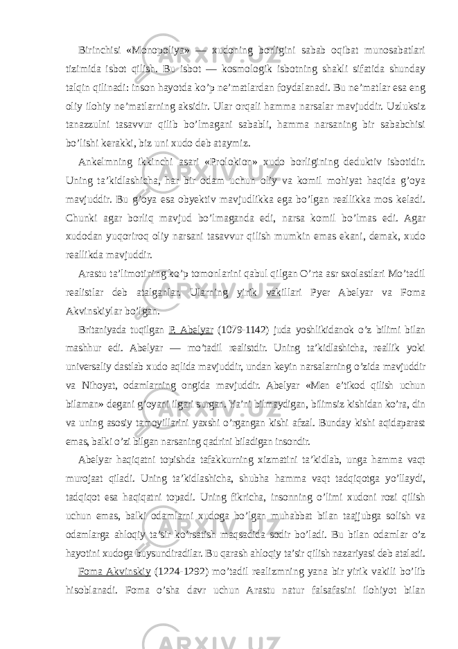 Birinchisi «Monopoliya» — xudoning borligini sabab oqibat munosabatlari tizimida isbot qilish. Bu isbot — kosmologik isbotning shakli sifatida shunday talqin qilinadi: inson hayotda ko’p ne’matlardan foydalanadi. Bu ne’matlar esa eng oliy ilohiy ne’matlarning aksidir. Ular orqali hamma narsalar mavjuddir. Uzluksiz tanazzulni tasavvur qilib bo’lmagani sababli, hamma narsaning bir sababchisi bo’lishi kerakki, biz uni xudo deb ataymiz. Ankelmning ikkinchi asari «Prolokion» xudo borligining deduktiv isbotidir. Uning ta’kidlashicha, har bir odam uchun oliy va komil mohiyat haqida g’oya mavjuddir. Bu g’oya esa obyektiv mavjudlikka ega bo’lgan reallikka mos keladi. Chunki agar borli q mavjud bo’lmaganda edi, narsa komil bo’lmas edi. Agar xudodan yuqoriroq oliy narsani tasavvur qilish mumkin emas ekani, demak, xudo reallikda mavjuddir. Arastu ta’limotining ko’p tomonlarini qabul qilgan O’rta asr sxolastlari Mo’tadil realistlar deb atalganlar. Ularning yirik vakillari Pyer Abelyar va Foma Akvinskiylar bo’lgan. Britaniyada tuqilgan P. Abelyar (1079-1142) juda yoshlikidanok o’z bilimi bilan mashhur edi. Abelyar — mo’tadil realistdir. Uning ta’kidlashicha, reallik yoki universaliy dastlab xudo aqlida mavjuddir, undan keyin narsalarning o’zida mavjuddir va Nihoyat, odamlarning ongida mavjuddir. Abelyar «Men e’tikod qilish uchun bilaman» degani g’oyani ilgari surgan. Ya’ni bilmaydigan, bilimsiz kishidan ko’ra, din va uning asosiy tamoyillarini yaxshi o’rgangan kishi afzal. Bunday kishi aqidaparast emas, balki o’zi bilgan narsaning qadrini biladigan insondir. Abelyar haqiqatni topishda tafakkurning xizmatini ta’kidlab, unga hamma vaqt murojaat qiladi. Uning ta’kidlashicha, shubha hamma vaqt tadqiqotga yo’llaydi, tadqiqot esa haqiqatni topadi. Uning fikricha, insonning o’limi xudoni rozi qilish uchun emas, balki odamlarni xudoga bo’lgan muhabbat bilan taajjubga solish va odamlarga ahloqiy ta’sir ko’rsatish maqsadida sodir bo’ladi. Bu bilan odamlar o’z hayotini xudoga buysundiradilar. Bu qarash ahloqiy ta’sir qilish nazariyasi deb ataladi. Foma Akvinskiy (1224-1292) mo’tadil realizmning yana bir yirik vakili bo’lib hisoblanadi. Foma o’sha davr uchun Arastu natur falsafasini ilohiyot bilan 