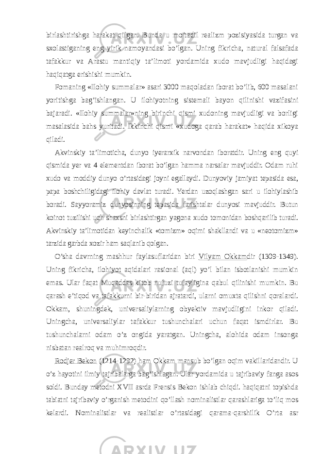 birlashtirishga harakat qilgan. Bunda u mo’tadil realizm pozisiyasida turgan va sxolastiganing eng yirik namoyandasi bo’lgan. Uning fikricha, natural falsafada tafakkur va Arastu mantiqiy ta’limoti yordamida xudo mavjudligi haqidagi haqiqatga erishishi mumkin. Fomaning «Ilohiy summalar» asari 3000 maqoladan iborat bo’lib, 600 masalani yoritishga bag’ishlangan. U ilohiyotning sistemali bayon qilinishi vazifasini bajaradi. «Ilohiy summalar»ning birinchi qismi xudoning mavjudligi va borligi masalasida bahs yuritadi. Ikkinchi qismi «xudoga qarab harakat» haqida xikoya qiladi. Akvinskiy ta’limoticha, dunyo iyerarxik narvondan iboratdir. Uning eng quyi qismida yer va 4 elementdan iborat bo’lgan hamma narsalar mavjuddir. Odam ruhi xudo va moddiy dunyo o’rtasidagi joyni egallaydi. Dunyoviy jamiyat tepasida esa, papa boshchiligidagi ilohiy davlat turadi. Yerdan uzoqlashgan sari u ilohiylashib boradi. Sayyoramiz dunyosinning tepasida farishtalar dunyosi mavjuddir. Butun koinot tuzilishi uch shaxsni birlashtirgan yagona xudo tomonidan boshqarilib turadi. Akvinskiy ta’limotidan keyinchalik «tomizm» oqimi shakllandi va u «neotomizm» tarzida garbda xozir ham saqlanib qolgan. O’sha davrning mashhur faylasuflaridan biri Vilyam Okkam dir (1309-1349). Uning fikricha, ilohiyot aqidalari rasional (aql) yo’l bilan isbotlanishi mumkin emas. Ular faqat Muqaddas kitob nufuzi tufayligina qabul qilinishi mumkin. Bu qarash e’tiqod va tafakkurni bir-biridan ajratardi, ularni omuxta qilishni qoralardi. Okkam, shuningdek, universaliylarning obyektiv mavjudligini inkor qiladi. Uningcha, universaliylar tafakkur tushunchalari uchun faqat ismdirlar. Bu tushunchalarni odam o’z ongida yaratgan. Uningcha, alohida odam insonga nisbatan realroq va muhimroqdir. Rodjer Bekon (1214-1292) ham Okkam mansub bo’lgan oqim vakillaridandir. U o’z hayotini ilmiy tajribalarga bag’ishlagan. Ular yordamida u tajribaviy fanga asos soldi. Bunday metodni XVII asrda Frensis Bekon ishlab chiqdi. haqiqatni topishda tabiatni tajribaviy o’rganish metodini qo’llash nominalistlar qarashlariga to’liq mos kelardi. Nominalistlar va realistlar o’rtasidagi qarama-qarshilik O’rta asr 