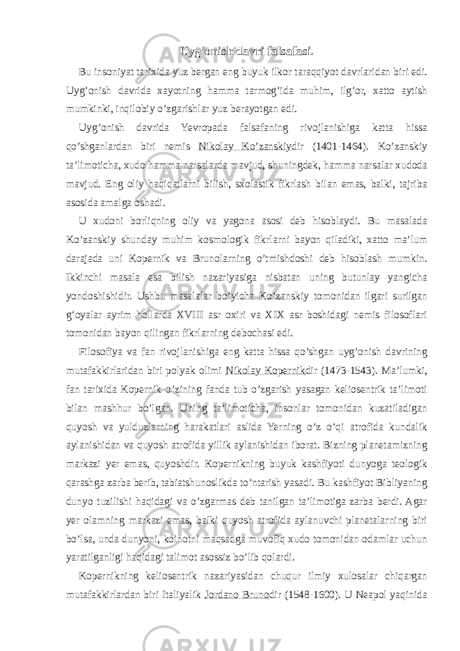 Uyg’onish davri falsafasi. Bu insoniyat tarixida yuz bergan eng buyuk ilkor taraqqiyot davrlaridan biri edi. Uyg’onish davrida xayotning hamma tarmog’ida muhim, ilg’or, xatto aytish mumkinki, inqilobiy o’zgarishlar yuz berayotgan edi. Uyg’onish davrida Yevropada falsafaning rivojlanishiga katta hissa qo’shganlardan biri nemis Nikolay Ko’zanskiy dir (1401-1464). Ko’zanskiy ta’limoticha, xudo hamma narsalarda mavjud, shuningdek, hamma narsalar xudoda mavjud. Eng oliy haqiqatlarni bilish, sxolastik fikrlash bilan emas, balki, tajriba asosida amalga oshadi. U xudoni borliqning oliy va yagona asosi deb hisoblaydi. Bu masalada Ko’zanskiy shunday muhim kosmologik fikrlarni bayon qiladiki, xatto ma’lum darajada uni Kopernik va Brunolarning o’tmishdoshi deb hisoblash mumkin. Ikkinchi masala esa bilish nazariyasiga nisbatan uning butunlay yangicha yondoshishidir. Ushbu masalalar bo’yicha Ko’zanskiy tomonidan ilgari surilgan g’oyalar ayrim hollarda XVIII asr oxiri va XIX asr boshidagi nemis filosoflari tomonidan bayon qilingan fikrlarning debochasi edi. Filosofiya va fan rivojlanishiga eng katta hissa qo’shgan uyg’onish davrining mutafakkirlaridan biri polyak olimi Nikolay Kopernik dir (1473-1543). Ma’lumki, fan tarixida Kopernik o’zining fanda tub o’zgarish yasagan keliosentrik ta’limoti bilan mashhur bo’lgan. Uning ta’limoticha, insonlar tomonidan kuzatiladigan quyosh va yulduzlarning harakatlari aslida Yerning o’z o’qi atrofida kundalik aylanishidan va quyosh atrofida yillik aylanishidan iborat. Bizning planetamizning markazi yer emas, quyoshdir. Kopernikning buyuk kashfiyoti dunyoga teologik qarashga zarba berib, tabiatshunoslikda to’ntarish yasadi. Bu kashfiyot Bibliyaning dunyo tuzilishi haqidagi va o’zgarmas deb tanilgan ta’limotiga zarba berdi. Agar yer olamning markazi emas, balki quyosh atrofida aylanuvchi planetalarning biri bo’lsa, unda dunyoni, koinotni maqsadga muvofiq xudo tomonidan odamlar uchun yaratilganligi haqidagi talimot asossiz bo’lib qolardi. Kopernikning keliosentrik nazariyasidan chuqur ilmiy xulosalar chiqargan mutafakkirlardan biri Italiyalik Jordano Bruno dir (1548-1600). U Neapol yaqinida 