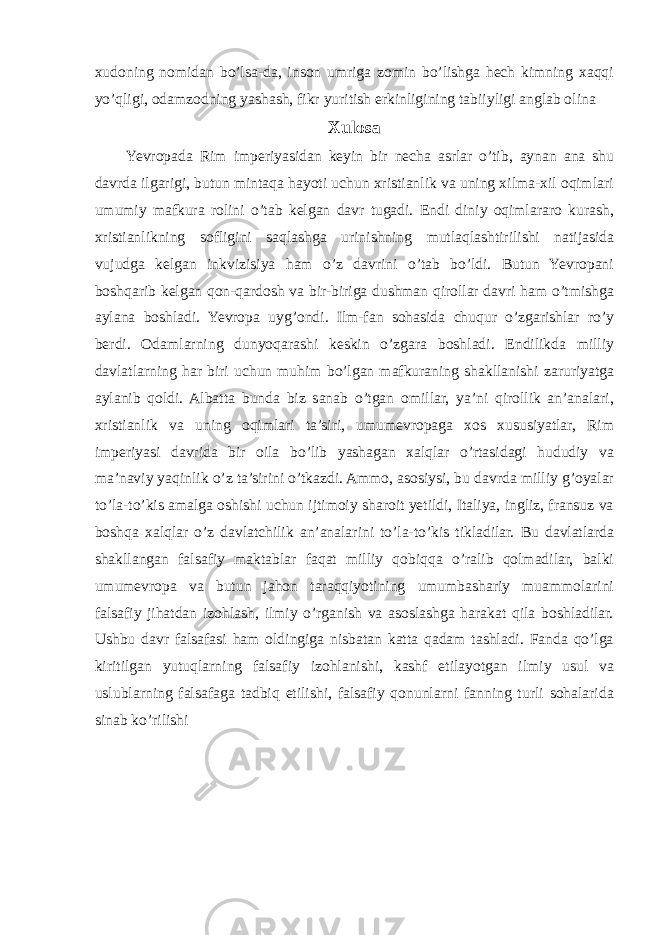 xudoning nomidan bo’lsa-da, inson umriga zomin bo’lishga hech kimning xaqqi yo’qligi, odamzodning yashash, fikr yuritish erkinligining tabiiyligi anglab olina Xulosa Yevropada Rim imperiyasidan keyin bir necha asrlar o’tib, aynan ana shu davrda ilgarigi, butun mintaqa hayoti uchun xristianlik va uning xilma-xil oqimlari umumiy mafkura rolini o’tab kelgan davr tugadi. Endi diniy oqimlararo kurash, xristianlikning sofligini saqlashga urinishning mutlaqlashtirilishi natijasida vujudga kelgan inkvizisiya ham o’z davrini o’tab bo’ldi. Butun Yevropani boshqarib kelgan qon-qardosh va bir-biriga dushman qirollar davri ham o’tmishga aylana boshladi. Yevropa uyg’ondi. Ilm-fan sohasida chuqur o’zgarishlar ro’y berdi. Odamlarning dunyoqarashi keskin o’zgara boshladi. Endilikda milliy davlatlarning har biri uchun muhim bo’lgan mafkuraning shakllanishi zaruriyatga aylanib qoldi. Albatta bunda biz sanab o’tgan omillar, ya’ni qirollik an’analari, xristianlik va uning oqimlari ta’siri, umumevropaga xos xususiyatlar, Rim imperiyasi davrida bir oila bo’lib yashagan xalqlar o’rtasidagi hududiy va ma’naviy yaqinlik o’z ta’sirini o’tkazdi. Ammo, asosiysi, bu davrda milliy g’oyalar to’la-to’kis amalga oshishi uchun ijtimoiy sharoit yetildi, Italiya, ingliz, fransuz va boshqa xalqlar o’z davlatchilik an’analarini to’la-to’kis tikladilar. Bu davlatlarda shakllangan falsafiy maktablar faqat milliy qobiqqa o’ralib qolmadilar, balki umumevropa va butun jahon taraqqiyotining umumbashariy muammolarini falsafiy jihatdan izohlash, ilmiy o’rganish va asoslashga harakat qila boshladilar. Ushbu davr falsafasi ham oldingiga nisbatan katta qadam tashladi. Fanda qo’lga kiritilgan yutuqlarning falsafiy izohlanishi, kashf etilayotgan ilmiy usul va uslublarning falsafaga tadbiq etilishi, falsafiy qonunlarni fanning turli sohalarida sinab ko’rilishi 