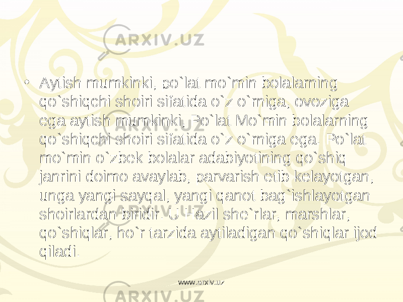 • Aytish mumkinki, po`lat mo`min bolalarning qo`shiqchi shoiri sifatida o`z o`rniga, ovoziga ega aytish mumkinki, Po`lat Mo`min bolalarning qo`shiqchi shoiri sifatida o`z o`rniga ega. Po`lat mo`min o`zbek bolalar adabiyotining qo`shiq janrini doimo avaylab, parvarish etib kelayotgan, unga yangi sayqal, yangi qanot bag`ishlayotgan shoirlardan biridir. U Hazil she`rlar, marshlar, qo`shiqlar, ho`r tarzida aytiladigan qo`shiqlar ijod qiladi. www.arxiv.uz 