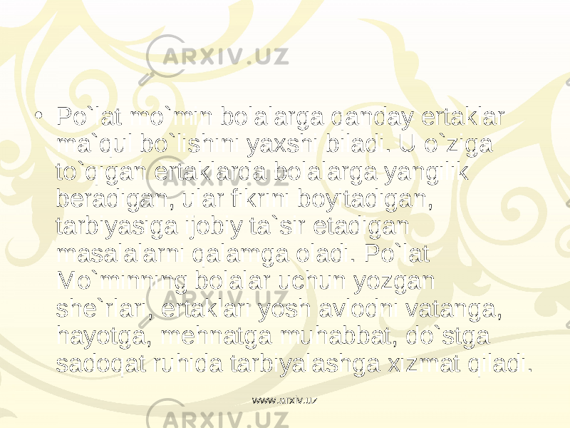 • Po`lat mo`min bolalarga qanday ertaklar ma`qul bo`lishini yaxshi biladi. U o`ziga to`qigan ertaklarda bolalarga yangilik beradigan, ular fikrini boyitadigan, tarbiyasiga ijobiy ta`sir etadigan masalalarni qalamga oladi. Po`lat Mo`minning bolalar uchun yozgan she`rlari, ertaklari yosh avlodni vatanga, hayotga, mehnatga muhabbat, do`stga sadoqat ruhida tarbiyalashga xizmat qiladi. www.arxiv.uz 