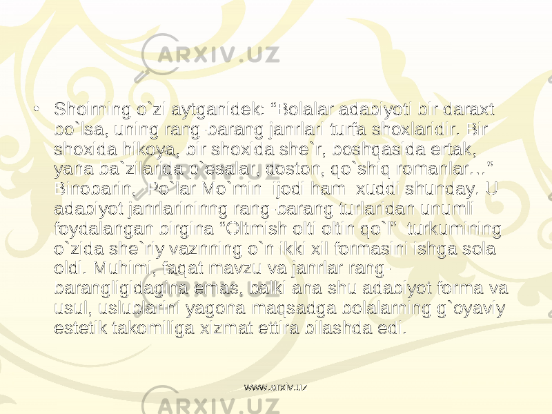 • Shoirning o`zi aytganidek: “Bolalar adabiyoti bir daraxt bo`lsa, uning rang-barang janrlari turfa shoxlaridir. Bir shoxida hikoya, bir shoxida she`r, boshqasida ertak, yana ba`zilarida p`esalar, doston, qo`shiq romanlar…” Binobarin,  Po`lar Mo`min  ijodi ham  xuddi shunday. U adabiyot janrlarininng rang-barang turlaridan unumli foydalangan birgina “Oltmish olti oltin qo`l”  turkumining o`zida she`riy vaznning o`n ikki xil formasini ishga sola oldi. Muhimi, faqat mavzu va janrlar rang- barangligidagina emas, balki ana shu adabiyot forma va usul, uslublarini yagona maqsadga bolalarning g`oyaviy estetik takomiliga xizmat ettira bilashda edi. www.arxiv.uz 