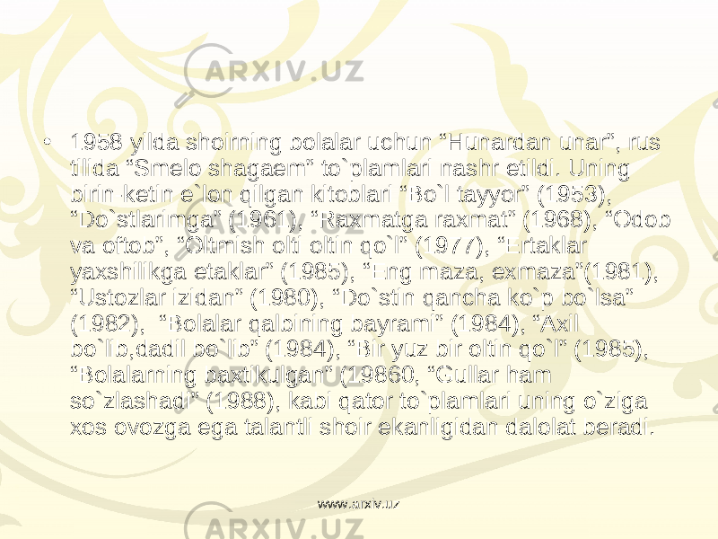 • 1958 yilda shoirning bolalar uchun “Hunardan unar”, rus tilida “Smelo shagaem” to`plamlari nashr etildi. Uning birin-ketin e`lon qilgan kitoblari “Bo`l tayyor” (1953), “Do`stlarimga” (1961), “Raxmatga raxmat” (1968), “Odob va oftob”, “Oltmish olti oltin qo`l” (1977), “Ertaklar yaxshilikga etaklar” (1985), “Eng maza, exmaza”(1981), “Ustozlar izidan” (1980), “Do`stin qancha ko`p bo`lsa” (1982),  “Bolalar qalbining bayrami” (1984), “Axil bo`lib,dadil bo`lib” (1984), “Bir yuz bir oltin qo`l” (1985), “Bolalarning baxtikulgan” (19860, “Gullar ham so`zlashadi” (1988), kabi qator to`plamlari uning o`ziga xos ovozga ega talantli shoir ekanligidan dalolat beradi. www.arxiv.uz 