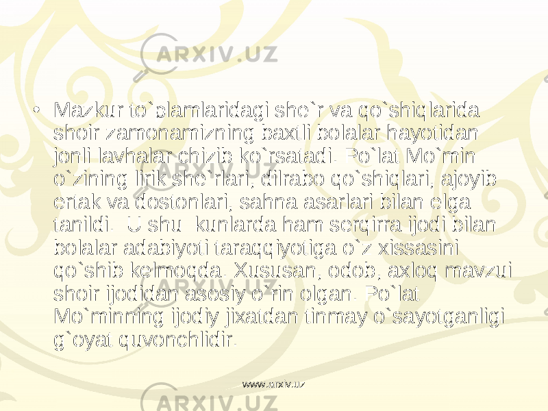 • Mazkur to`plamlaridagi she`r va qo`shiqlarida shoir zamonamizning baxtli bolalar hayotidan jonli lavhalar chizib ko`rsatadi. Po`lat Mo`min o`zining lirik she`rlari, dilrabo qo`shiqlari, ajoyib ertak va dostonlari, sahna asarlari bilan elga tanildi.  U shu  kunlarda ham serqirra ijodi bilan bolalar adabiyoti taraqqiyotiga o`z xissasini qo`shib kelmoqda. Xususan, odob, axloq mavzui shoir ijodidan asosiy o`rin olgan. Po`lat Mo`minning ijodiy jixatdan tinmay o`sayotganligi g`oyat quvonchlidir. www.arxiv.uz 