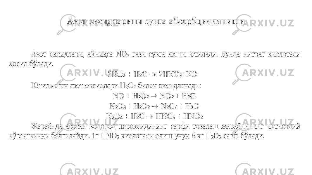 Азот оксидларини сувга абсорбцияланишиАзот оксидлари, айниқса NO 2 гази сувга яхши ютилади. Бунда нитрат кислотаси ҳосил бўлади. 3NO 2 + Н 2О  2НNО 3+N O Ютилмаган азот оксидлари Н 2О 2 билан оксидланади: NO + Н 2О 2  NO 2 + H 2O N 2O 3 + H 2O 2  N 2O 4 + H 2O N 2O 4 + H 2O  HNO 3 + HNO 2 Жараёнда асосан водород пероксидининг сарфи тозалаш жараёнининг и қ тисодий кўрсаткични белгилайди . 1 т Н NO З кислотаси олиш учун 6 кг Н 2О 2 сарф бўлади . 