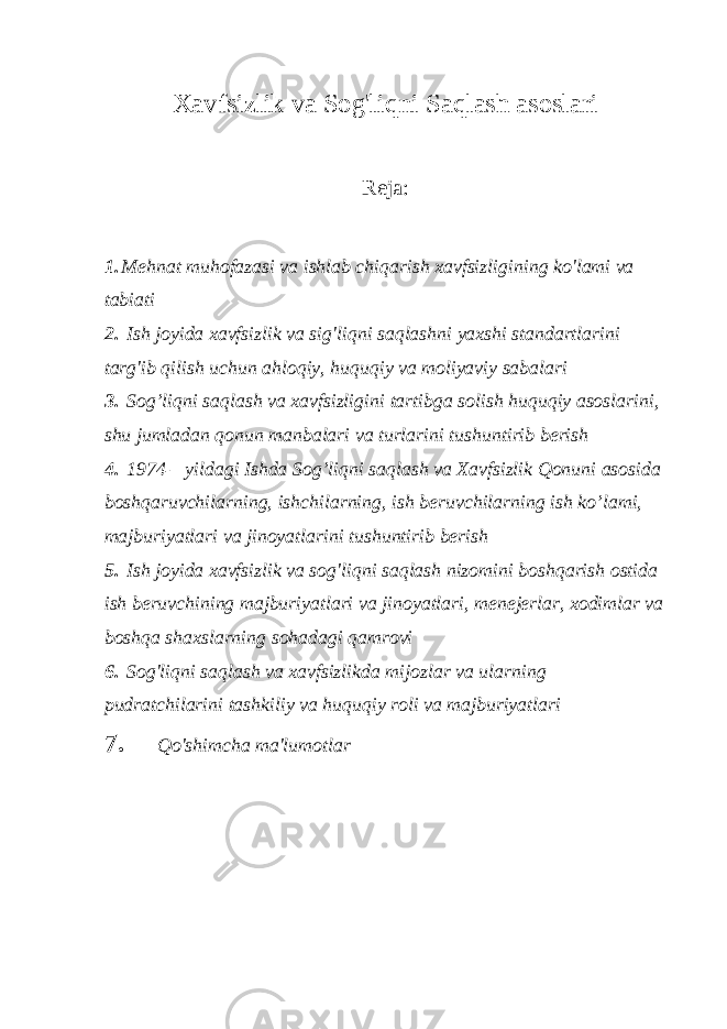 Xavfsizlik va Sog&#39;liqni Saqlash asoslari Reja: 1. Mehnat muhofazasi va ishlab chiqarish xavfsizligining ko&#39;lami va tabiati 2. Ish joyida xavfsizlik va sig&#39;liqni saqlashni yaxshi standartlarini targ&#39;ib qilish uchun ahloqiy, huquqiy va moliyaviy sabalari 3. Sog’liqni saqlash va xavfsizligini tartibga solish huquqiy asoslarini, shu jumladan qonun manbalari va turlarini tushuntirib berish 4. 1974 – yildagi Ishda Sog’liqni saqlash va Xavfsizlik Qonuni asosida boshqaruvchilarning, ishchilarning, ish beruvchilarning ish ko’lami, majburiyatlari va jinoyatlarini tushuntirib berish 5. Ish joyida xavfsizlik va sog&#39;liqni saqlash nizomini boshqarish ostida ish beruvchining majburiyatlari va jinoyatlari, menejerlar, xodimlar va boshqa shaxslarning sohadagi qamrovi 6. Sog&#39;liqni saqlash va xavfsizlikda mijozlar va ularning pudratchilarini tashkiliy va huquqiy roli va majburiyatlari 7. Qo&#39;shimcha ma&#39;lumotlar 