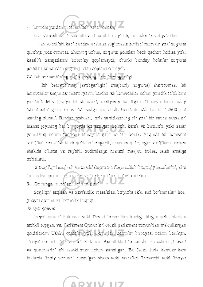 - birinchi yordamni ta&#39;minlash va taYorlash; - kuchsiz xodimda tushkunlik ehtimolni kamaytirib, unumdorlik sari yetaklash. Ish yo&#39;qolishi kabi bunday unsurlar sug&#39;urtasiz bo&#39;lishi mumkin yoki sug&#39;urta qilishga juda qimmat. Shuning uchun, sug&#39;urta polislari hech qachon hodisa yoki kasallik xarajatlarini butunlay qoplamaydi, chunki bunday holatlar sug&#39;urta polislari tomonidan sug&#39;urta bilan qoplana olmaydi. 2.6 Ish beruvchining majburiy sug&#39;urta javobgarligi Ish beruvchining javobgarligini (majburiy sug&#39;urta) shartnomasi ish beruvchilar sug&#39;urtasi mas&#39;uliyatini barcha ish beruvchilar uchun yuridik talablarni yaratadi. Muvaffaqiyatlisi shundaki, moliyaviy holatiga qat&#39;i nazar har qanday ishchi ozining ish beruvchisinisudga bera oladi. Jazo tariqasida har kuni 2500 funt sterling olinadi. Bundan tashqari, joriy sertifikatning bir yoki bir necha nusxalari biznes joyining har bir joyda ko&#39;rsatilgan bo&#39;lishi kerak va buzilishi yoki zarar yetmasligi uchun &#34;oqilona himoyalangan&#34; bo&#39;lishi kerak. Yaqinda ish beruvchi sertifikat ko&#39;rsatish talab qoidalari o&#39;zgardi, shunday qilib, agar sertifikat elektron shaklda qilinsa va tegishli xodimlarga nusxasi mavjud bo&#39;lsa, talab amalga oshiriladi. 3 Sog&#39;liqni saqlash va xavfsizligini tartibga solish huquqiy asoslarini, shu jumladan qonun manbalari va turlarini tushuntirib berish 3.1 Qonunga murojaat bo&#39;linmalari Sog&#39;liqni saqlash va xavfsizlik masalalari bo&#39;yicha ikki sud bo&#39;linmalari bor: jinoyat qonuni va fuqarolik huquqi. Jinoyat qonuni Jinoyat qonuni hukumat yoki Davlat tomonidan kuchga kirgan qoidalalardan tashkil topgan, va, Parlament Qonunlari orqali parlament tomonidan ma&#39;qullangan qoidalardir. Ushbu qoidalar yoki Qonunlari odamlar himoyasi uchun berilgan. Jinoyat qonuni bir necha xil Hukumat Agentliklari tomonidan shaxslarni jinoyati va qonunlarini zid tashkilotlar uchun yaratilgan. Bu faqat, juda kamdan-kam hollarda jinoiy qonunni buzadigan shaxs yoki tashkilot jinoyatchi yoki jinoyat 