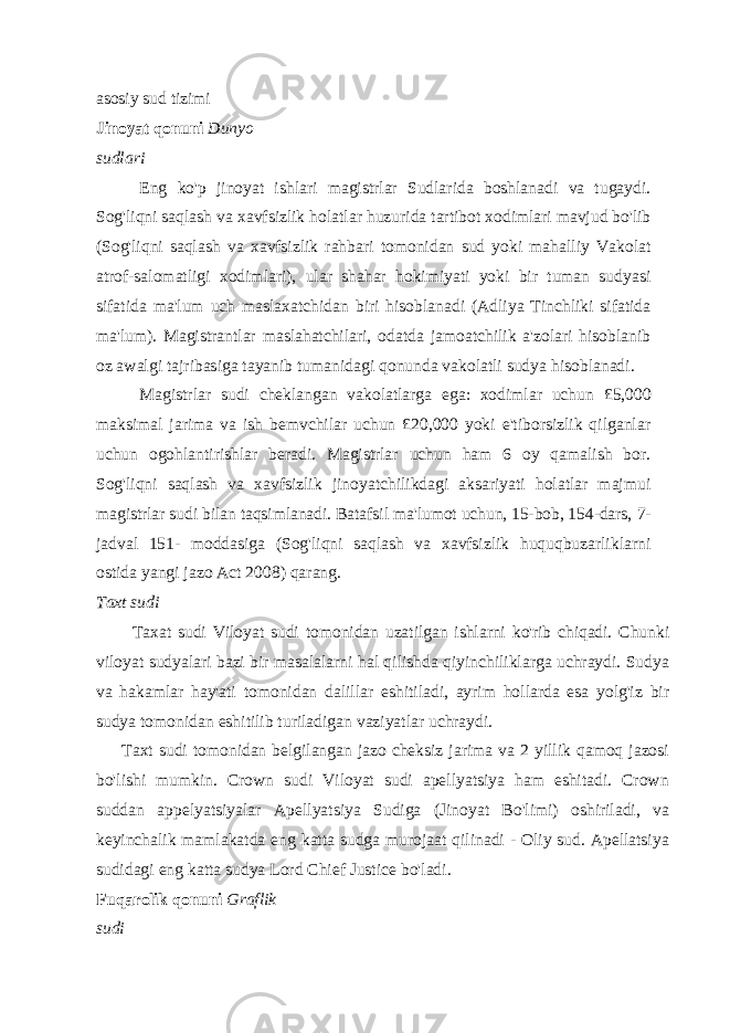 asosiy sud tizimi Jinoyat qonuni Dunyo sudlari Eng ko&#39;p jinoyat ishlari magistrlar Sudlarida boshlanadi va tugaydi. Sog&#39;liqni saqlash va xavfsizlik holatlar huzurida tartibot xodimlari mavjud bo&#39;lib (Sog&#39;liqni saqlash va xavfsizlik rahbari tomonidan sud yoki mahalliy Vakolat atrof-salomatligi xodimlari), ular shahar hokimiyati yoki bir tuman sudyasi sifatida ma&#39;lum uch maslaxatchidan biri hisoblanadi (Adliya Tinchliki sifatida ma&#39;lum). Magistrantlar maslahatchilari, odatda jamoatchilik a&#39;zolari hisoblanib oz awalgi tajribasiga tayanib tumanidagi qonunda vakolatli sudya hisoblanadi. Magistrlar sudi cheklangan vakolatlarga ega: xodimlar uchun £5,000 maksimal jarima va ish bemvchilar uchun £20,000 yoki e&#39;tiborsizlik qilganlar uchun ogohlantirishlar beradi. Magistrlar uchun ham 6 oy qamalish bor. Sog&#39;liqni saqlash va xavfsizlik jinoyatchilikdagi aksariyati holatlar majmui magistrlar sudi bilan taqsimlanadi. Batafsil ma&#39;lumot uchun, 15-bob, 154-dars, 7- jadval 151- moddasiga (Sog&#39;liqni saqlash va xavfsizlik huquqbuzarliklarni ostida yangi jazo Act 2008) qarang. Taxt sudi Taxat sudi Viloyat sudi tomonidan uzatilgan ishlarni ko&#39;rib chiqadi. Chunki viloyat sudyalari bazi bir masalalarni hal qilishda qiyinchiliklarga uchraydi. Sudya va hakamlar hay&#39;ati tomonidan dalillar eshitiladi, ayrim hollarda esa yolg&#39;iz bir sudya tomonidan eshitilib turiladigan vaziyatlar uchraydi. Taxt sudi tomonidan belgilangan jazo cheksiz jarima va 2 yillik qamoq jazosi bo&#39;lishi mumkin. Crown sudi Viloyat sudi apellyatsiya ham eshitadi. Crown suddan appelyatsiyalar Apellyatsiya Sudiga (Jinoyat Bo&#39;limi) oshiriladi, va keyinchalik mamlakatda eng katta sudga murojaat qilinadi - Oliy sud. Apellatsiya sudidagi eng katta sudya Lord Chief Justice bo&#39;ladi. Fuqarolik qonuni Graflik sudi 