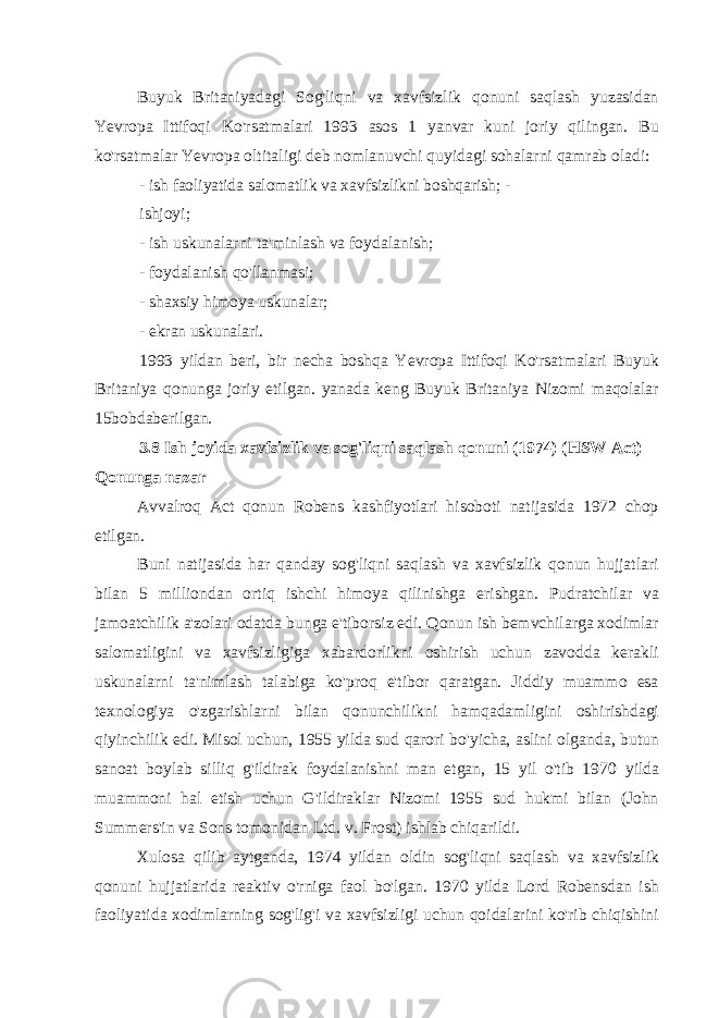 Buyuk Britaniyadagi Sog&#39;liqni va xavfsizlik qonuni saqlash yuzasidan Yevropa Ittifoqi Ko&#39;rsatmalari 1993 asos 1 yanvar kuni joriy qilingan. Bu ko&#39;rsatmalar Yevropa oltitaligi deb nomlanuvchi quyidagi sohalarni qamrab oladi: - ish faoliyatida salomatlik va xavfsizlikni boshqarish; - ishjoyi; - ish uskunalarni ta&#39;minlash va foydalanish; - foydalanish qo&#39;llanmasi; - shaxsiy himoya uskunalar; - ekran uskunalari. 1993 yildan beri, bir necha boshqa Yevropa Ittifoqi Ko&#39;rsatmalari Buyuk Britaniya qonunga joriy etilgan. yanada keng Buyuk Britaniya Nizomi maqolalar 15bobdaberilgan. 3.8 Ish joyida xavfsizlik va sog&#39;liqni saqlash qonuni (1974) (HSW Act) Qonunga nazar Avvalroq Act qonun Robens kashfiyotlari hisoboti natijasida 1972 chop etilgan. Buni natijasida har qanday sog&#39;liqni saqlash va xavfsizlik qonun hujjatlari bilan 5 milliondan ortiq ishchi himoya qilinishga erishgan. Pudratchilar va jamoatchilik a&#39;zolari odatda bunga e&#39;tiborsiz edi. Qonun ish bemvchilarga xodimlar salomatligini va xavfsizligiga xabardorlikni oshirish uchun zavodda kerakli uskunalarni ta&#39;nimlash talabiga ko&#39;proq e&#39;tibor qaratgan. Jiddiy muammo esa texnologiya o&#39;zgarishlarni bilan qonunchilikni hamqadamligini oshirishdagi qiyinchilik edi. Misol uchun, 1955 yilda sud qarori bo&#39;yicha, aslini olganda, butun sanoat boylab silliq g&#39;ildirak foydalanishni man etgan, 15 yil o&#39;tib 1970 yilda muammoni hal etish uchun G&#39;ildiraklar Nizomi 1955 sud hukmi bilan (John Summers&#39;in va Sons tomonidan Ltd. v. Frost) ishlab chiqarildi. Xulosa qilib aytganda, 1974 yildan oldin sog&#39;liqni saqlash va xavfsizlik qonuni hujjatlarida reaktiv o&#39;rniga faol bo&#39;lgan. 1970 yilda Lord Robensdan ish faoliyatida xodimlarning sog&#39;lig&#39;i va xavfsizligi uchun qoidalarini ko&#39;rib chiqishini 