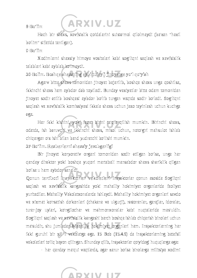 8-Bo&#39;lim Hech bir shaxs, xavfsizlik qoidalarini suiste&#39;mol qilolmaydi (ba&#39;zan &#34;hazil bo&#39;lim&#34; sifatida tanilgan). 9-Bo&#39;lim Xodimlarni shaxsiy himoya vositalari kabi sog&#39;liqni saqlash va xavfsizlik talablari kabi ayblab bo&#39;lmaydi. 36-Bolim. Boshqa shaxsning aybi tufayli jinoyatga yo&#39;l qo&#39;yish Agarv bitta shaxs tomonidan jinoyat bajarilib, boshqa shaxs unga qoshilsa, ikkinchi shaxs ham aybdor deb topiladi. Bunday vaziyatlar bitta odam tomonidan jinoyat sodir etilib boshqasi aybdor bo&#39;lib turgan vaqtda sodir bo&#39;ladi. Sog&#39;liqni saqlash va xavfsizlik komissiyasi ikkala shaxs uchun jazo tayinlash uchun kuchga ega. Har ikki kishini, yoki faqat birini ta&#39;qib qilish mumkin. Birinchi shaxs, odatda, ish beruvchi va ikkinchi shaxs, misol uchun, noto&#39;g&#39;ri mahsulot ishlab chiqargan o&#39;z ishi bilan band pudratchi bo&#39;lishi mumkin. 37-Bo&#39;lim. Raxbarlarni shaxsiy javobgarligi Bir jinoyat korporativ organi tomonidan sodir etilgan bo&#39;lsa, unga har qanday direktor yoki boshqa yuqori martabali mansabdor shaxs sheriklik qilgan bo&#39;lsa u ham aybdor sanaldi. Qonun tartiboti Inspektorlar vakolatlari Inspektorlar qonun asosida Sog&#39;liqni saqlash va xavfsizlik kengashida yoki mahalliy hokimiyat organlarida faoliyat yuritadilar. Mahalliy Vakolatxonalarda ishlaydi. Mahalliy hokimiyat organlari savdo va xizmat ko&#39;rsatish do&#39;konlari (chakana va ulgurji), restoranlar, garajlar, idoralar, turar-joy uylari, ko&#39;ngilochar va mehmonxonalar kabi nuqtalarida mas&#39;uldir. Sog&#39;liqni saqlash va xavfsizlik kengashi barch boshqa ishlab chiqarish binolari uchun ma&#39;suldir, shu jumladan Mahalliy hokimiyat organlari ham. Inspektorlarning har ikki guruhi bir xil I vakolatga ega. 15 Bob (15.4.6) da inspektorlarning batafsil vakolatlari to&#39;liq bayon qilingan. Shunday qilib, inspektorlar qo&#39;yidagi huquqlarga ega: - har qanday ma&#39;qui vaqtlarda, agar zarur bo&#39;lsa binolarga militsiya xodimi 