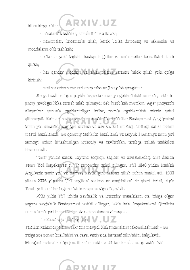 bilan birga kirish; - binolarni tekshirish, hamda tintuv o&#39;tkazish; - namunalar, fotosuratlar olish, kerak bo&#39;lsa demontaj va uskunalar va moddalarni olib tashlash; - kitoblar yoki tegishli boshqa hujjatlar va ma&#39;lumotlar ko&#39;rsatishni talab qilish; - har qanday moddani va ishlanmalarni zararsiz halok qilish yoki qolga kiritish; - tartibot xabarnomalarni chop etish va jinoiy ish qo&#39;zg&#39;atish. Jinoyat sodir etilgan paytda inspektor rasmiy ogohlantirishi mumkin, lekin bu jinoiy javobgarlikka tortish talab qilmaydi deb hisoblash mumkin. Agar jinoyatchi allaqachon qonuniy ogahlantirilgan bo&#39;lsa, rasmiy ogohlantirish odatda qabul qilinmaydi. Ko’plab boshqa vazifalar orasida Temir Yo&#39;llar Boshqarmasi Angliyadagi temin yo&#39;l sanoatida sog&#39;liqni saqlash va xavfsizlikni mustaqil tartibga solish uchun mas&#39;ul hisoblanadi. Bu qonuniy tashkilot hisoblanib va Buyuk I Britaniya temir yo&#39;l tarmog&#39;i uchun birlashtirilgan iqtisodiy va xavfsizlikni tartibga solish tashkiloti hisoblanadi. Temir yo&#39;llari sohasi bo&#39;yicha sog&#39;liqni saqlash va xavfsizlikdagi o&#39;rni dastlab Temir Yo&#39;l Inspeksiyasi (TYI) tomonidan qabul qilingan. TYI 1840 yildan boshlab Angliyada temir yo&#39;l va tramvay xavfsiligini nazorat qilish uchun mas&#39;ul edi. 1990 yildan 2006 yilgacha TYI sog&#39;liqni saqlash va xavfsizlikni bir qismi bo&#39;ldi, kiyin Temir yo&#39;llarni tartibga solish boshqarmasiga o&#39;tqazildi. 2009 yilda TYI ichida xavfsizlik va iqtisodiy masalalarni o&#39;z ichiga olgan yagona xavfsizlik Boshqarmasi tashkil qilingan, lekin ba&#39;zi inspektorlarni Qirolicha uchun tamir yo&#39;l inspektorlari deb atash davom etmoqda. Tartibot ogohlantirishlari Tartibot xabarnomalarini ikki turi mavjid. Xabarnomalarni takomillashtirish - Bu o&#39;ziga xos qonun buzilishini va qaysi vaziyatda bartaraf qilinishini belgilaydi. Murojaat mehnat sudiga jonatilishi mumkin va 21 kun ichida amalga oshirilishi 