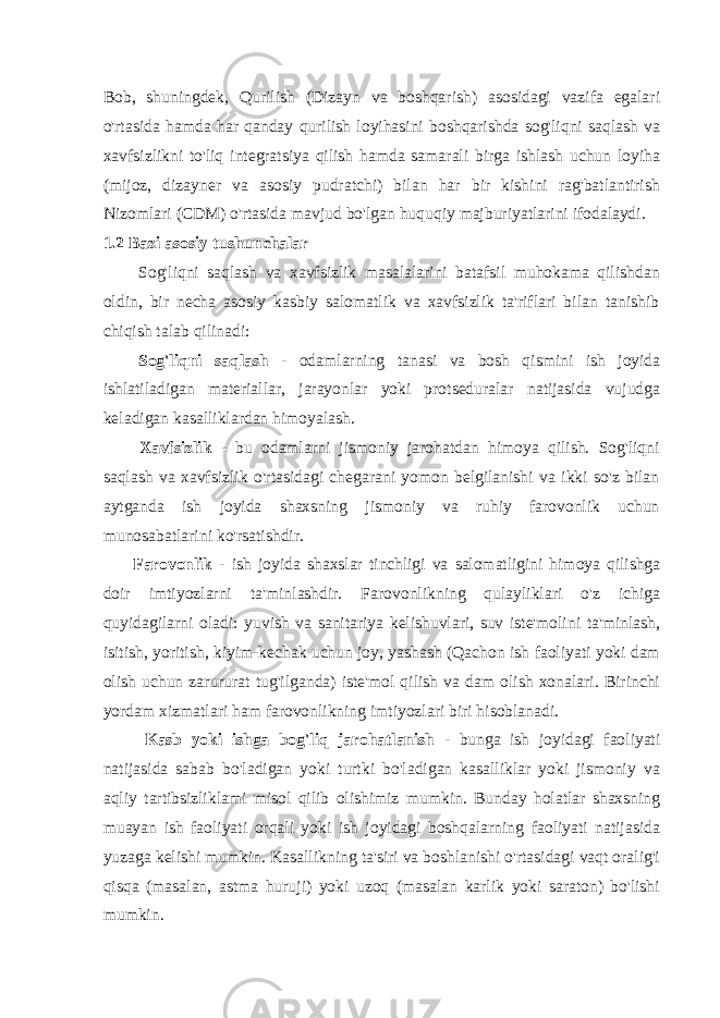 Bob, shuningdek, Qurilish (Dizayn va boshqarish) asosidagi vazifa egalari o&#39;rtasida hamda har qanday qurilish loyihasini boshqarishda sog&#39;liqni saqlash va xavfsizlikni to&#39;liq integratsiya qilish hamda samarali birga ishlash uchun loyiha (mijoz, dizayner va asosiy pudratchi) bilan har bir kishini rag&#39;batlantirish Nizomlari (CDM) o&#39;rtasida mavjud bo&#39;lgan huquqiy majburiyatlarini ifodalaydi. 1.2 Bazi asosiy tushunchalar Sog&#39;liqni saqlash va xavfsizlik masalalarini batafsil muhokama qilishdan oldin, bir necha asosiy kasbiy salomatlik va xavfsizlik ta&#39;riflari bilan tanishib chiqish talab qilinadi: Sog&#39;liqni saqlash - odamlarning tanasi va bosh qismini ish joyida ishlatiladigan materiallar, jarayonlar yoki protseduralar natijasida vujudga keladigan kasalliklardan himoyalash. Xavfsizlik - bu odamlarni jismoniy jarohatdan himoya qilish. Sog&#39;liqni saqlash va xavfsizlik o&#39;rtasidagi chegarani yomon belgilanishi va ikki so&#39;z bilan aytganda ish joyida shaxsning jismoniy va ruhiy farovonlik uchun munosabatlarini ko&#39;rsatishdir. Farovonlik - ish joyida shaxslar tinchligi va salomatligini himoya qilishga doir imtiyozlarni ta&#39;minlashdir. Farovonlikning qulayliklari o&#39;z ichiga quyidagilarni oladi: yuvish va sanitariya kelishuvlari, suv iste&#39;molini ta&#39;minlash, isitish, yoritish, kiyim-kechak uchun joy, yashash (Qachon ish faoliyati yoki dam olish uchun zarururat tug&#39;ilganda) iste&#39;mol qilish va dam olish xonalari. Birinchi yordam xizmatlari ham farovonlikning imtiyozlari biri hisoblanadi. Kasb yoki ishga bog&#39;liq jarohatlanish - bunga ish joyidagi faoliyati natijasida sabab bo&#39;ladigan yoki turtki bo&#39;ladigan kasalliklar yoki jismoniy va aqliy tartibsizliklami misol qilib olishimiz mumkin. Bunday holatlar shaxsning muayan ish faoliyati orqali yoki ish joyidagi boshqalarning faoliyati natijasida yuzaga kelishi mumkin. Kasallikning ta&#39;siri va boshlanishi o&#39;rtasidagi vaqt oralig&#39;i qisqa (masalan, astma huruji) yoki uzoq (masalan karlik yoki saraton) bo&#39;lishi mumkin. 