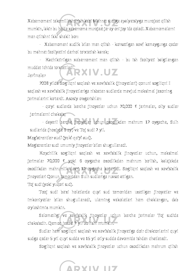 Xabarnomani takomillashtirish kabi Mehnat sudiga apelyatsiyga murojaat qilish mumkin, lekin bu holda xabarnoma murojaat jar ay oni joy ida qoladi. Xabarnomalarni man qilishni ikki shakli bor: - Xabarnomani zudlik bilan man qilish - ko&#39;rsatilgan xavf kamaygunga qadar bu mehnat faoliyatini darhol to&#39;xtatish kerak; - Kechiktirilgan xabarnomani man qilish - bu ish faoliyati belgilangan muddat ichida to&#39;xtatiladi. Jarimalar 2008 yilda Sog&#39;liqni saqlash va xavfsizlik (jinoyatlari) qonuni sog&#39;liqni I saqlash va xavfsizlik jinoyatlariga nisbatan sudlarda mavjud maksimal jazoning jarimalarini ko&#39;tardi. Asosiy o&#39;zgarishlar: - qo&#39;yi sudlarda barcha jinoyatlar uchun 20,000 £ jarimalar, oliy sudlar jarimalarni cheksiz; - deyarli barcha jinoyatlar uchun ozodlikdan mahrum 12 oygacha, Sulh sudlarida (hozirda 6 oy) va Toj sudi 2 yil. Magistrantlar sudi (yoki qo&#39;yi sud). Magistrantlar sudi umumiy jinoyatlar bilan shug&#39;ullanadi. Kopchilik sog&#39;liqni saqlash va xavfsizlik jinoyatlar uchun, maksimal jarimalar 20,000 £ yoki 6 oygacha ozodlikdan mahrum bo&#39;lish, kelajakda ozodlikdan mahrumlik davri 12 oygacha ko&#39;tarildi. Sog&#39;liqni saqlash va xavfsizlik jinoyatlari Qonun tomonidan Sulh sudlariga ruxsat etilgan. Toj sudi (yoki yuqori sud). Tooj sudi ba&#39;zi holatlarda quyi sud tomonidan uzatilgan jinoyatlar va imkoniyatlar bilan shug&#39;ullanadi, ularning vakolatlari ham cheklangan, deb o&#39;ylashimiz mumkin. Salomatligi va xavfsizlik jinoyatlar uchun barcha jarimalar Toj sudida cheksizdir. Qamoq jazosi 2 yil bo&#39;lishi mumkin. Sudlar ham sog&#39;liqni saqlash va xavfsizlik jinoyatiga doir direktorlarini quyi sudga qadar 5 yil quyi sudda va 15 yil oily sudda davomida ishdan chetlatadi. Sog&#39;liqni saqlash va xavfsizlik jinoyatlar uchun ozodlikdan mahrum qilish 