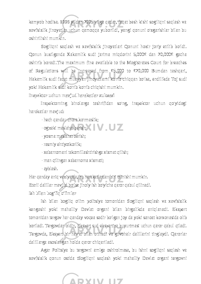 kamyob hodisa. 1996 yildan 2005 yilga qadar, faqat besh kishi sog&#39;liqni saqlash va xavfsizlik jinoyatlar uchun qamoqqa yuborildi, yangi qonuni o&#39;zgarishlar bilan bu oshirilishi mumkin. Sog&#39;liqni saqlash va xavfsizlik jinoyatlari Qonuni hozir joriy etilib bo&#39;ldi. Qonun buzilganda Xakamlik sudi jarima miqdorini 5,000 £ dan 20,000£ gacha oshirib boradi.The maximum fine available to the Magistrates Court for breaches of Regulations will be increased from £5,000 to £20,000 Bumdan tashqari, Hakamlik sudi faqat muayyan jinoyatlarni ko&#39;rib chiqqan bo&#39;lsa, endilikda Toj sudi yoki Hakamlik sudi ko&#39;rib ko&#39;rib chiqishi mumkin. Inspektor uchun mavjud harakatlar xulosasi Inspektorning binolarga tashrifidan so&#39;ng, inspektor uchun qo&#39;yidagi harakatlar mavjud: - hech qandau chora ko&#39;rmaslik; - og&#39;zaki maslahat berish; - yosma maslahat berish; - rasmiy ehtiyotkorlik; - xabarnomani takomillashtirishga xizmat qilish; - man qilingan xabarnoma xizmati; - ayblash. Har qanday aniq vaziyatda, bu harakatlardan biri olinishi mumkin. Etarli dalillar mavjud bo&#39;lsa jinoiy ish bo&#39;yicha qaror qabul qilinadi. Ish bilan bog&#39;liq o&#39;limlar Ish bilan bog&#39;liq o&#39;lim politsiya tomonidan Sog&#39;liqni saqlash va xavfsizlik kengashi yoki mahalliy Davlat organi bilan birgalikda aniqlanadi. Ekspert tomonidan tergov har qanday voqea sodir bo&#39;lgan joy da yoki sanoat korxonasida olib boriladi. Tergovdan oldin, Ekspert sud-ekspertiza buyurtmasi uchun qaror qabul qiladi. Tergovda, Ekspert bir hay&#39;at bilan o&#39;tiradi va guvohalr dalillarini tinglaydi. Qarorlar dalillarga asoslangan holda qaror chiqariladi. Agar Politsiya bu tergovni amlga oshirolmasa, bu ishni sog&#39;liqni saqlash va xavfsizlik qonun ostida tSog&#39;liqni saqlash yoki mahalliy Davlat organi tergovni 