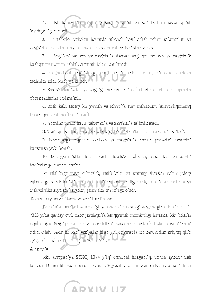 1. Ish beruvchilar majburiy sug&#39;urta qilish va sertifikat namoyon qilish javobgarligini oladi. 2. Tashkilot vakolati borasida ishonch hosil qilish uchun salomatligi va xavfsizlik maslahat mavjud. tashqi maslahatchi bo&#39;lishi shart emas. 3. Sog&#39;liqni saqlash va xavfsizlik siyosati sog&#39;liqni saqlash va xavfsizlik boshqaruv tizimini ishlab ciqarish bilan begilanadi. 4. Ish faoliyati to&#39;g&#39;risidagi xavfhi oldini olish uchun, bir qancha chora tadbirlar talab kuchiga kiradi. 5. Baxtsiz hodisalar va sog&#39;lig&#39;i yomonlikni oldini olish uchun bir qancha chora tadbirlar qo&#39;laniladi. 6. Dush kabi asosiy kir yuvish va ichimlik suvi inshootlari farovonliginining imkoniyatlarni taqdim qilinadi. 7. Ishchilar uchun bepul salomatlik va xavfsizlik ta&#39;limi beradi. 8. Sog&#39;liqni saqlash va xavfsizlik to&#39;g&#39;risida ishchilar bilan maslahatlashiladi. 9. Ishchilarga sog&#39;liqni saqlash va xavfsizlik qonun posterini dasturini ko&#39;rsatish yoki berish. 10. Muayyan ishlar bilan bog&#39;liq baxtsiz hodisalar, kasalliklar va xavfli hodisalarga hisobot berish. Bu talablarga rioya qilmaslik, tashkilotlar va xususiy shaxslar uchun jiddiy oqibatlarga sabab bo&#39;lishi mumkin - oldinroq aytib berilganidek, ozodlikdan mahrum va diskvalifikatsiya sanksiyalar, jarimalar o&#39;z ichiga oladi. Tashrif buyuruvchilar va vakolatli xodimlar Tashkilotlar vazifasi salomatligi va o&#39;z majmuiasidagi xavfsizligikni ta&#39;minlashdir. 2008 yilda qanday qilib uzoq javobgarlik kengaytirish mumkinligi borasida ikki holatlar qayd qilgan. Sog&#39;liqni saqlash va xavfsizlikni bsoshqarish hollarda tushunmovchiliklarni oldini olish. Lekin bu kabi vaziyatlar bilan yo&#39;l qo&#39;ymaslik ish beruvchilar aniqroq qilib aytganda pudratchilar majburiyatlaridir. Amaliy ish Ikki kompaniya SSXQ 1974 yilgi qonunni buzganligi uchun aybdor deb topolga. Bunga bir voqea sabab bo&#39;lgan. 9 yoshli qiz ular kompaniya avtomobil turar 