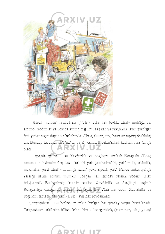 Atrof muhitni muhofaza qilish - bular ish joyida atrof - muhitga va , ehtimol , xodimlar va boshqalarning sog &#39; liqni saqlash va xavfsizlik ta &#39; sir qiladigan faoliyatlar tugatishga doir kelishuvlar ( flora , fauna , suv , havo va tuproq shaklida ) dir . Bunday tadbirlar chiqindilar va atmosfera ifloslanishlari kabilarni o&#39;z ichiga oladi. Baxtsiz voqea - Bu Xavfsizlik va Sog&#39;liqni saqlash Kengashi (HSE) tomonidan &#34;odamlarning kasal bo&#39;lishi yoki jarohatlanishi, yoki mulk, o&#39;simlik, materiallar yoki atrof - muhitga zarari yoki ziyoni, yoki biznes imkoniyatiga zararga sabab bolishi mumkin bo&#39;lgan har qanday rejasiz voqea&#34; bilan belgilanadi. Boshqalarda baxtsiz xodisa Xavfsizlik va Sog&#39;liqni saqlash Kengashiga qaraganda torroq ifodalagan. Bu kitob har doim Xavfsizlik va Sog&#39;liqni saqlash Kengashi (HSE) ta&#39;rifidan foydalanadi. To&#39;qnashuv - Bu bo&#39;lishi mumkin bo&#39;lgan har qanday voqea hisoblanadi. To&#39;qnashuvni oldindan bilish, izlanishlar ko&#39;rsatganidek, (taxminan, ish joyidagi 