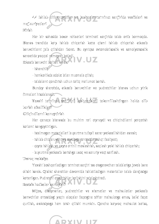 4.4 Ishlab chiqaruvchilar va boshqalar ta&#39;minot zanjirida vazifalari va majburiyatlari Kirish Har bir sohasida bozor rahbarlari ta&#39;minoti zanjirida talab ortib bormoqda. Biznes trendida ko&#39;p ishlab chiqarish katta qismi ishlab chiqarish etkazib beruvchilarni jalb qilishdan iborat. Bu ayniqsa avtomobilsozlik va samolyotsozlik sanoatida yaqqol namoyon boladi. Etkazib beruvchi bo&#39;lishi kerak: - ishonchli; - hamkorlikda adolat bilan muomala qilish; - talablarni qondirish uchun to&#39;liq ma&#39;lumot berish. Bunday sharoitda, etkazib beruvchilar va pudratchilar biznes uchun yirik firmalari hisoblanadi. Yaxshi ta&#39;minot zanjirini boshqarishni takomillashtirgan holda olib borish afzalliklari Chiqindilarni kamaytirish Har qanaqa biznesda bu muhim ro&#39;l o&#39;ynaydi va chiqindilarni yo&#39;qotish ko&#39;lami kengaytirilgan. - istalmagan materiallari buyurtma tufayli zarar yetkazilishidan asrash; - ishlab chiqaruvchi va savdogar o&#39;rtasida tashqi faoliyati; - qayta ishlash va qayta o&#39;rinli moslashish, saqlash yoki ishlab chiqarish; - buyurtma yetkazib berishga uzoq va zaruriy vaqt sarflash. Tezroq reaktsiya Yaxshi boshqariladigan ta&#39;minot zanjiri tez o&#39;zgaravchan talablariga javob bera olishi kerak. Qishki sharoitlar davomida ishlatiladigan materiallar talab darajasiga ko&#39;tarilgan. Pudratchi o&#39;zgarishlar bo&#39;lishini rejalashtiradi. Baxtsiz hodisalar kamayishi Mijoz, dizaynerlar, pudratchilar va xizmatlar va mahsulotlar yetkazib bemvchilar o&#39;rtasidagi yaqin aloqalar faqatgina taYor mahsulotga emas, balki faqat qurilish, erektsiyaga ham ta&#39;sir qilishi mumkin. Qancha ko&#39;proq mahsulot bo&#39;lsa, 