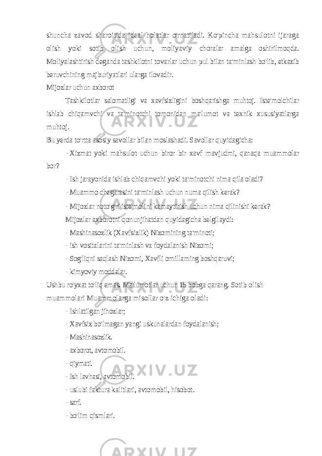 shuncha zavod sharoitida ideal holatlar o&#39;rnatiladi. Ko&#39;pincha mahsulotni ijaraga olish yoki sotib olish uchun, moliyaviy choralar amalga oshirilmoqda. Moliyalashtirish deganda tashkilotni tovarlar uchun pul bilan ta&#39;minlash bo&#39;lib, etkazib beruvchining majburiyatlari ularga ilovadir. Mijozlar uchun axborot Tashkilotlar salomatligi va xavfsizligini boshqarishga muhtoj. Iste&#39;molchilar ishlab chiqamvchi va ta&#39;minotchi tomonidan ma&#39;lumot va texnik xususiyatlarga muhtoj. Bu yerda to&#39;rtta asosiy savollar bilan moslashadi. Savollar quyidagicha: - Xizmat yoki mahsulot uchun biror bir xavf mavjudmi, qanaqa muammolar bor? - Ish jarayonida ishlab chiqamvchi yoki ta&#39;minotchi nima qila oladi? - Muammo chegarasini ta&#39;minlash uchun numa qilish kerak? - Mijozlar noto&#39;g&#39;ri iste&#39;molini kamaytirish uchun nima qilinishi kerak? Mijozlar axborotni qonunjihatdan quyidagicha belgilaydi: - Mashinasozlik (Xavfsizlik) Nizomining ta&#39;minoti; - ish vositalarini ta&#39;minlash va foydalanish Nizomi; - Sog&#39;liqni saqlash Nizomi, Xavfli omillarning boshqaruvi; - kimyoviy moddalar. Ushbu ro&#39;yxat to&#39;liq emas. Ma&#39;lumotlar uchun 15 bobga qarang. Sotib olish muammolari Muammolarga misollar o&#39;z ichiga oladi: - Ishlatilgan jihozlar; - Xavfsiz bo&#39;lmagan yangi uskunalardan foydalanish; - Mashinasozlik. - axborot, avtomobil. - qiymati. - Ish lavhasi, avtomobil. - uslubi faktura kalitlari, avtomobil, hisobot. - sarf. - bo&#39;lim qismlari. 