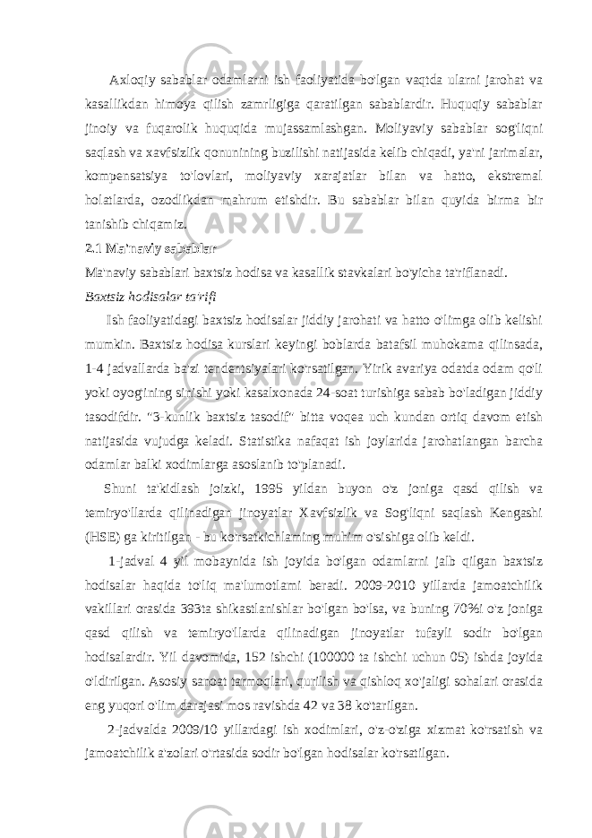 Axloqiy sabablar odamlarni ish faoliyatida bo&#39;lgan vaqtda ularni jarohat va kasallikdan himoya qilish zamrligiga qaratilgan sabablardir. Huquqiy sabablar jinoiy va fuqarolik huquqida mujassamlashgan. Moliyaviy sabablar sog&#39;liqni saqlash va xavfsizlik qonunining buzilishi natijasida kelib chiqadi, ya&#39;ni jarimalar, kompensatsiya to&#39;lovlari, moliyaviy xarajatlar bilan va hatto, ekstremal holatlarda, ozodlikdan mahrum etishdir. Bu sabablar bilan quyida birma bir tanishib chiqamiz. 2.1 Ma&#39;naviy sabablar Ma&#39;naviy sabablari baxtsiz hodisa va kasallik stavkalari bo&#39;yicha ta&#39;riflanadi. Baxtsiz hodisalar ta&#39;rifi Ish faoliyatidagi baxtsiz hodisalar jiddiy jarohati va hatto o&#39;limga olib kelishi mumkin. Baxtsiz hodisa kurslari keyingi boblarda batafsil muhokama qilinsada, 1-4 jadvallarda ba&#39;zi tendentsiyalari ko&#39;rsatilgan. Yirik avariya odatda odam qo&#39;li yoki oyog&#39;ining sinishi yoki kasalxonada 24-soat turishiga sabab bo&#39;ladigan jiddiy tasodifdir. &#34;3-kunlik baxtsiz tasodif&#34; bitta voqea uch kundan ortiq davom etish natijasida vujudga keladi. Statistika nafaqat ish joylarida jarohatlangan barcha odamlar balki xodimlarga asoslanib to&#39;planadi. Shuni ta&#39;kidlash joizki, 1995 yildan buyon o&#39;z joniga qasd qilish va temiryo&#39;llarda qilinadigan jinoyatlar Xavfsizlik va Sog&#39;liqni saqlash Kengashi (HSE) ga kiritilgan - bu ko&#39;rsatkichlaming muhim o&#39;sishiga olib keldi. 1-jadval 4 yil mobaynida ish joyida bo&#39;lgan odamlarni jalb qilgan baxtsiz hodisalar haqida to&#39;liq ma&#39;lumotlami beradi. 2009-2010 yillarda jamoatchilik vakillari orasida 393ta shikastlanishlar bo&#39;lgan bo&#39;lsa, va buning 70%i o&#39;z joniga qasd qilish va temiryo&#39;llarda qilinadigan jinoyatlar tufayli sodir bo&#39;lgan hodisalardir. Yil davomida, 152 ishchi (100000 ta ishchi uchun 05) ishda joyida o&#39;ldirilgan. Asosiy sanoat tarmoqlari, qurilish va qishloq xo&#39;jaligi sohalari orasida eng yuqori o&#39;lim darajasi mos ravishda 42 va 38 ko&#39;tarilgan. 2-jadvalda 2009/10 yillardagi ish xodimlari, o&#39;z-o&#39;ziga xizmat ko&#39;rsatish va jamoatchilik a&#39;zolari o&#39;rtasida sodir bo&#39;lgan hodisalar ko&#39;rsatilgan. 