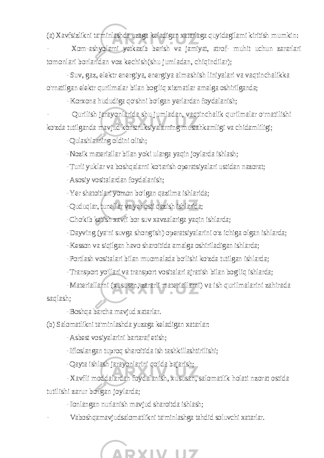 (a) Xavfsizlikni ta&#39;minlashda uzaga keladigan xatarlaga quyidagilarni kiritish mumkin: - Xom-ashyolarni yetkazib berish va jamiyat, atrof- muhit uchun zararlari tomonlari borlaridan voz kechish(shu jumladan, chiqindilar); - Suv, gaz, elektr energiya, energiya almashish liniyalari va vaqtinchalikka o&#39;rnatilgan elektr qurilmalar bilan bog&#39;liq xizmatlar amalga oshirilganda; - Korxona hududiga qo&#39;shni bo&#39;lgan yerlardan foydalanish; - Qurilish jarayonlarida shu jumladan, vaqtinchalik qurilmalar o&#39;rnatilishi ko&#39;zda tutilganda mavjud konstruksiyalarning mustahkamligi va chidamliligi; - Qulashlarning oldini olish; - Nozik materiallar bilan yoki ularga yaqin joylarda ishlash; - Turli yuklar va boshqalarni ko&#39;tarish operatsiyalari ustidan nazorat; - Asosiy vositalardan foydalanish; - Yer shatoitlari yomon bo&#39;lgan qazilma ishlarida; - Quduqlar, tunellar va yer osti qazish ishlarida; - Cho&#39;kib ketish xavfi bor suv xavzalariga yaqin ishlarda; - Dayving (ya&#39;ni suvga shong&#39;ish) operatsiyalarini o&#39;z ichiga olgan ishlarda; - Kesson va siqilgan havo sharoitida amalga oshiriladigan ishlarda; - Portlash vositalari bilan muomalada bo&#39;lishi ko&#39;zda tutilgan ishlarda; - Transport yo&#39;llari va transport vositalari ajratish bilan bog&#39;liq ishlarda; - Materiallarni (xususan, zararli materiallarni) va ish qurilmalarini zahirada saqlash; - Boshqa barcha mavjud xatarlar. (b) Salomatlikni ta&#39;minlashda yuzaga keladigan xatarlar: - Asbest vosiyalarini bartaraf etish; - Ifloslangan tuproq sharoitida ish tashkillashtirilishi; - Qayta ishlash jarayonlarini qo&#39;lda bajarish; - Xavfli moddalardan foydalanish, xususan, salomatlik holati nzorat ostida tutilishi zarur bo&#39;lgan joylarda; - Ionlangan nurlanish mavjud sharoitda ishlash; - Vaboshqamavjudsalomatlikni ta&#39;minlashga tahdid soluvchi xatarlar. 