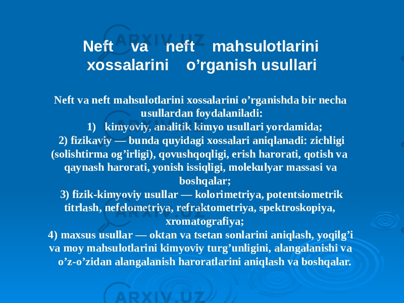 Neft va neft mahsulotlarini xossalarini o’rganish usullari Neft va neft mahsulotlarini xossalarini o’rganishda bir necha usullardan foydalaniladi: 1) kimyoviy, analitik kimyo usullari yordamida; 2) fizikaviy — bunda quyidagi xossalari aniqlanadi: zichligi (solishtirma og’irligi), qovushqoqligi, erish harorati, qotish va qaynash harorati, yonish issiqligi, molekulyar massasi va boshqalar; 3) fizik-kimyoviy usullar — kolorimetriya, potentsiometrik titrlash, nefelometriya, refraktometriya, spektroskopiya, xromatografiya; 4) maxsus usullar — oktan va tsetan sonlarini aniqlash, yoqilg’i va moy mahsulotlarini kimyoviy turg’unligini, alangalanishi va o’z-o’zidan alangalanish haroratlarini aniqlash va boshqalar. 