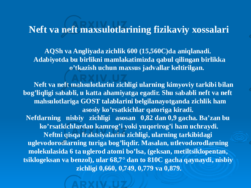 Neft va neft maxsulotlarining fizikaviy xossalari AQSh va Angliyada zichlik 600 (15,560C)da aniqlanadi. Adabiyotda bu birlikni mamlakatimizda qabul qilingan birlikka o’tkazish uchun maxsus jadvallar keltirilgan. Neft va neft mahsulotlarini zichligi ularning kimyoviy tarkibi bilan bog’liqligi sababli, u katta ahamiyatga egadir. Shu sababli neft va neft mahsulotlariga GOST talablarini belgilanayotganda zichlik ham asosiy ko’rsatkichlar qatoriga kiradi. Neftlarning nisbiy zichligi asosan 0,82 dan 0,9 gacha. Ba’zan bu ko’rsatkichlardan kamrog’i yoki yuqorirog’i ham uchraydi. Neftni qisqa fraktsiyalarini zichligi, ularning tarkibidagi uglevodorodlarning turiga bog’liqdir. Masalan, utlevodorodlarning molekulasida 6 ta uglerod atomi bo’lsa, (geksan, metiltsiklopentan, tsiklogeksan va benzol), ular 68,7° dan to 810C gacha qaynaydi, nisbiy zichligi 0,660, 0,749, 0,779 va 0,879. 