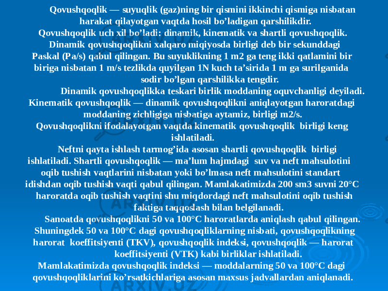 Qovushqoqlik — suyuqlik (gaz)ning bir qismini ikkinchi qismiga nisbatan harakat qilayotgan vaqtda hosil bo’ladigan qarshilikdir. Qovushqoqlik uch xil bo’ladi: dinamik, kinematik va shartli qovushqoqlik. Dinamik qovushqoqlikni xalqaro miqiyosda birligi deb bir sekunddagi Paskal (Pa/s) qabul qilingan. Bu suyuklikning 1 m2 ga teng ikki qatlamini bir biriga nisbatan 1 m/s tezlikda quyilgan 1N kuch ta’sirida 1 m ga surilganida sodir bo’lgan qarshilikka tengdir. Dinamik qovushqoqlikka teskari birlik moddaning oquvchanligi deyiladi. Kinematik qovushqoqlik — dinamik qovushqoqlikni aniqlayotgan haroratdagi moddaning zichligiga nisbatiga aytamiz, birligi m2/s. Qovushqoqlikni ifodalayotgan vaqtda kinematik qovushqoqlik birligi keng ishlatiladi. Neftni qayta ishlash tarmog’ida asosan shartli qovushqoqlik birligi ishlatiladi. Shartli qovushqoqlik — ma’lum hajmdagi suv va neft mahsulotini oqib tushish vaqtlarini nisbatan yoki bo’lmasa neft mahsulotini standart idishdan oqib tushish vaqti qabul qilingan. Mamlakatimizda 200 sm3 suvni 20°C haroratda oqib tushish vaqtini shu miqdordagi neft mahsulotini oqib tushish faktiga taqqoslash bilan belgilanadi. Sanoatda qovushqoqlikni 50 va 100°C haroratlarda aniqlash qabul qilingan. Shuningdek 50 va 100°C dagi qovushqoqliklarning nisbati, qovushqoqlikning harorat koeffitsiyenti (TKV), qovushqoqlik indeksi, qovushqoqlik — harorat koeffitsiyenti (VTK) kabi birliklar ishlatiladi. Mamlakatimizda qovushqoqlik indeksi — moddalarning 50 va 100°C dagi qovushqoqliklarini ko’rsatkichlariga asosan maxsus jadvallardan aniqlanadi. 