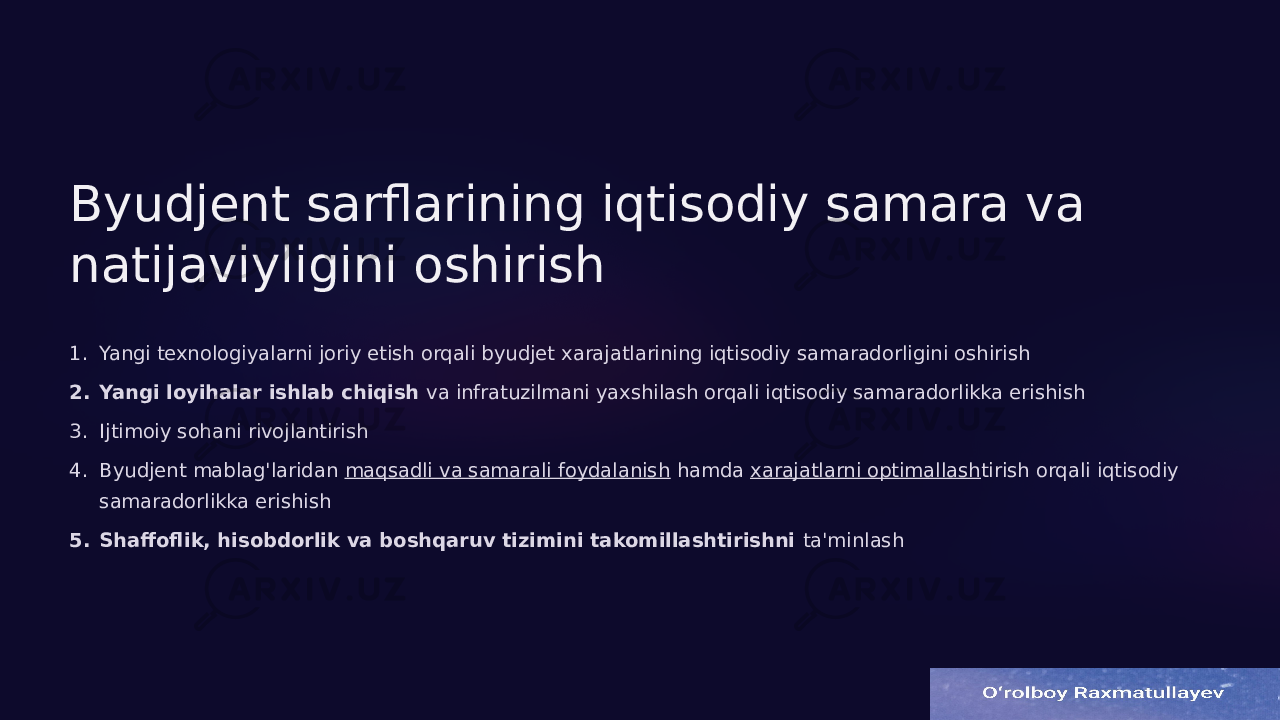 Byudjent sarflarining iqtisodiy samara va natijaviyligini oshirish 1. Yangi texnologiyalarni joriy etish orqali byudjet xarajatlarining iqtisodiy samaradorligini oshirish 2. Yangi loyihalar ishlab chiqish va infratuzilmani yaxshilash orqali iqtisodiy samaradorlikka erishish 3. Ijtimoiy sohani rivojlantirish 4. Byudjent mablag&#39;laridan maqsadli va samarali foydalanish hamda xarajatlarni optimallash tirish orqali iqtisodiy samaradorlikka erishish 5. Shaffoflik, hisobdorlik va boshqaruv tizimini takomillashtirishni ta&#39;minlash 