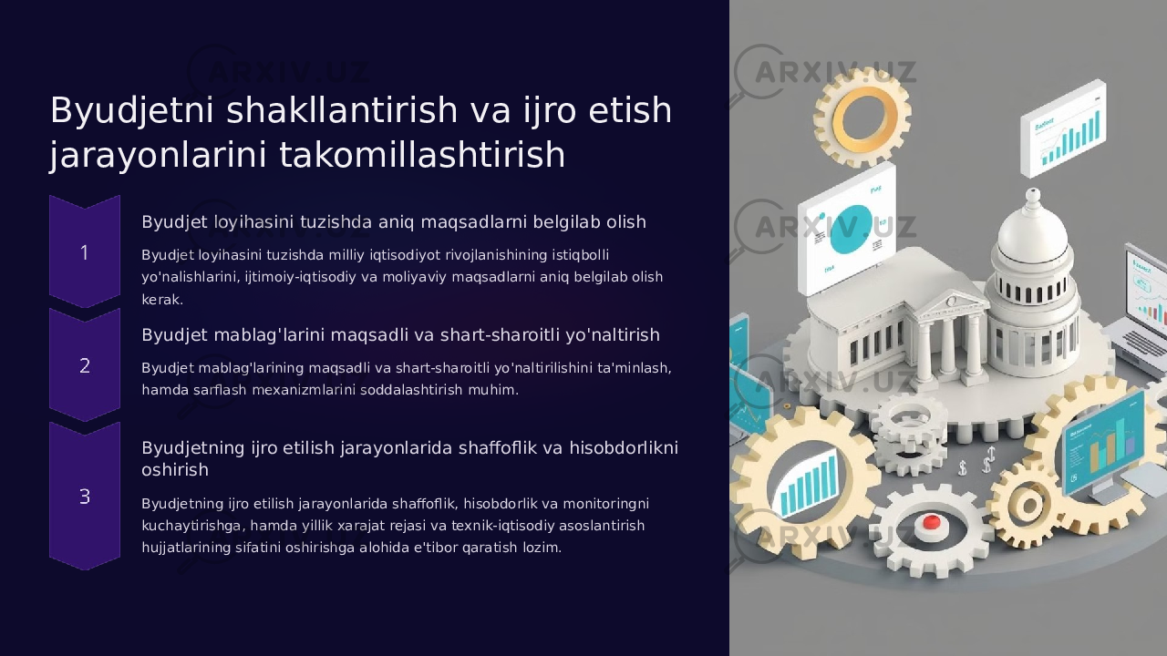 Byudjetni shakllantirish va ijro etish jarayonlarini takomillashtirish Byudjet loyihasini tuzishda aniq maqsadlarni belgilab olish Byudjet loyihasini tuzishda milliy iqtisodiyot rivojlanishining istiqbolli yo&#39;nalishlarini, ijtimoiy-iqtisodiy va moliyaviy maqsadlarni aniq belgilab olish kerak. Byudjet mablag&#39;larini maqsadli va shart-sharoitli yo&#39;naltirish Byudjet mablag&#39;larining maqsadli va shart-sharoitli yo&#39;naltirilishini ta&#39;minlash, hamda sarflash mexanizmlarini soddalashtirish muhim. Byudjetning ijro etilish jarayonlarida shaffoflik va hisobdorlikni oshirish Byudjetning ijro etilish jarayonlarida shaffoflik, hisobdorlik va monitoringni kuchaytirishga, hamda yillik xarajat rejasi va texnik-iqtisodiy asoslantirish hujjatlarining sifatini oshirishga alohida e&#39;tibor qaratish lozim. 