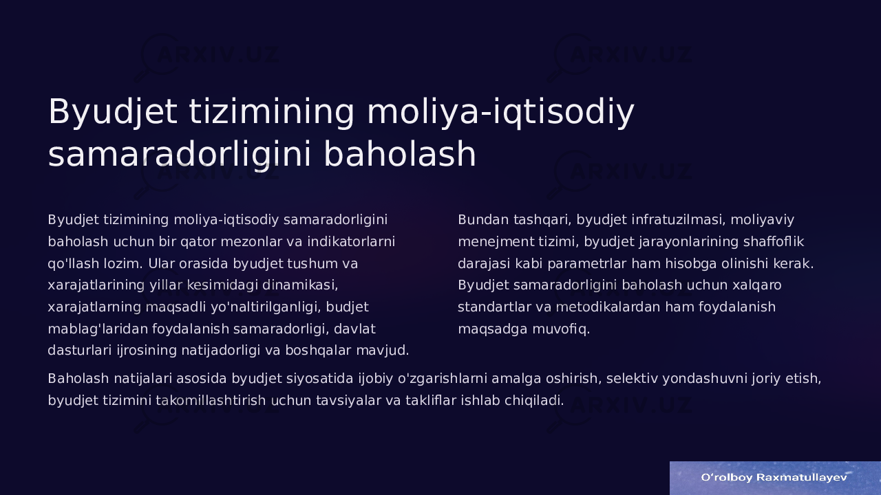 Byudjet tizimining moliya-iqtisodiy samaradorligini baholash Byudjet tizimining moliya-iqtisodiy samaradorligini baholash uchun bir qator mezonlar va indikatorlarni qo&#39;llash lozim. Ular orasida byudjet tushum va xarajatlarining yillar kesimidagi dinamikasi, xarajatlarning maqsadli yo&#39;naltirilganligi, budjet mablag&#39;laridan foydalanish samaradorligi, davlat dasturlari ijrosining natijadorligi va boshqalar mavjud. Bundan tashqari, byudjet infratuzilmasi, moliyaviy menejment tizimi, byudjet jarayonlarining shaffoflik darajasi kabi parametrlar ham hisobga olinishi kerak. Byudjet samaradorligini baholash uchun xalqaro standartlar va metodikalardan ham foydalanish maqsadga muvofiq. Baholash natijalari asosida byudjet siyosatida ijobiy o&#39;zgarishlarni amalga oshirish, selektiv yondashuvni joriy etish, byudjet tizimini takomillashtirish uchun tavsiyalar va takliflar ishlab chiqiladi. 