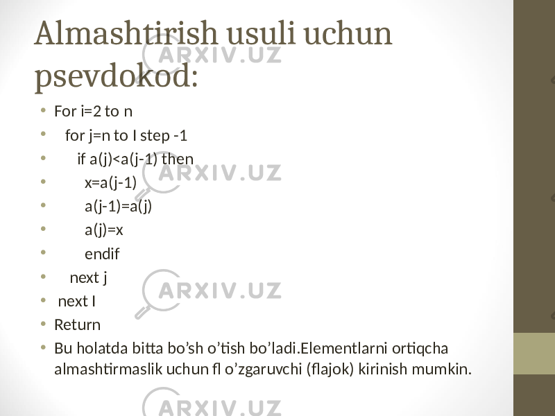 Almashtirish usuli uchun psevdokod: • For i=2 to n • for j=n to I step -1 • if a(j)<a(j-1) then • x=a(j-1) • a(j-1)=a(j) • a(j)=x • endif • next j • next I • Return • Bu holatda bitta bo’sh o’tish bo’ladi.Elementlarni ortiqcha almashtirmaslik uchun fl o’zgaruvchi (flajok) kirinish mumkin. 