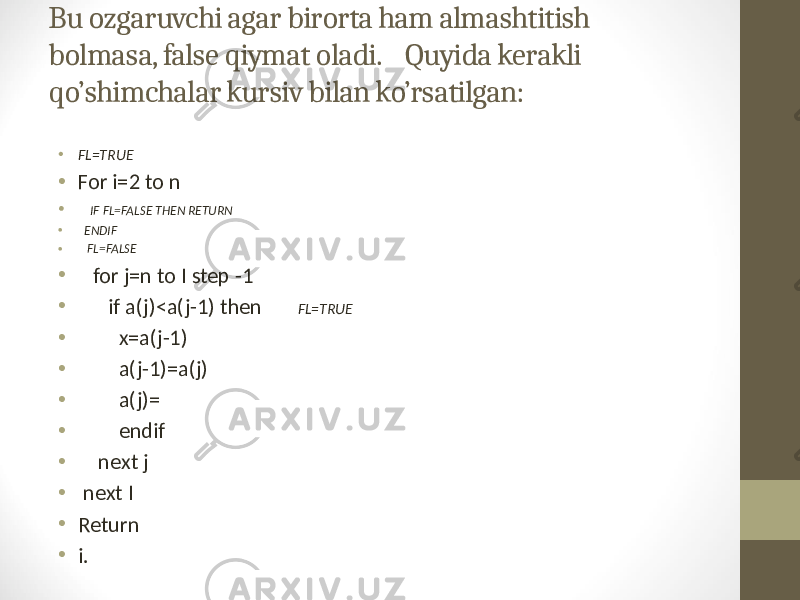 Bu ozgaruvchi agar birorta ham almashtitish bolmasa, false qiymat oladi. Quyida kerakli qo’shimchalar kursiv bilan ko’rsatilgan: • FL=TRUE • For i=2 to n • IF FL=FALSE THEN RETURN • ENDIF • FL=FALSE • for j=n to I step -1 • if a(j)<a(j-1) then FL=TRUE • x=a(j-1) • a(j-1)=a(j) • a(j)= • endif • next j • next I • Return • i. 