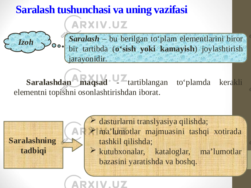 Saralash tushunchasi va uning vazifasi Saralashdan maqsad - tartiblangan to‘plamda kerakli elementni topishni osonlashtirishdan iborat. Izoh Saralash – bu berilgan to‘plam elementlarini biror bir tartibda ( o‘sish yoki kamayish ) joylashtirish jarayonidir.  dasturlarni translyasiya qilishda;  ma’lumotlar majmuasini tashqi xotirada tashkil qilishda;  kutubxonalar, kataloglar, ma’lumotlar bazasini yaratishda va boshq.Saralashning tadbiqi 