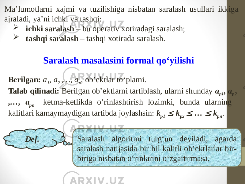 Ma’lumotlarni xajmi va tuzilishiga nisbatan saralash usullari ikkiga ajraladi, ya’ni ichki va tashqi:  ichki saralash – bu operativ xotiradagi saralash;  tashqi saralash – tashqi xotirada saralash. Saralash masalasini formal qo‘yilishi Berilgan: a 1 , a 2 ,…, a n , ob’ektlar to‘plami. Talab qilinadi: Berilgan ob’ektlarni tartiblash, ularni shunday a p1 , a p2 ,…, a pn ketma-ketlikda o‘rinlashtirish lozimki, bunda ularning kalitlari kamaymaydigan tartibda joylashsin: k p1  k p2  …  k pn . Def. Saralash algoritmi turg‘un deyiladi, agarda saralash natijasida bir hil kalitli ob’ektlarlar bir- biriga nisbatan o‘rinlarini o‘zgartirmasa. 