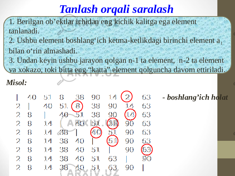 Tanlash orqali saralash 1. Berilgan ob’ektlar ichidan eng kichik kalitga ega element tanlanadi. 2. Ushbu element boshlang‘ich ketma-ketlikdagi birinchi element a 1 bilan o‘rin almashadi. 3. Undan keyin ushbu jarayon qolgan n-1 ta element, n-2 ta element va xokazo, toki bitta eng “katta” element qolguncha davom ettiriladi. Misol: - boshlang’ich holat 