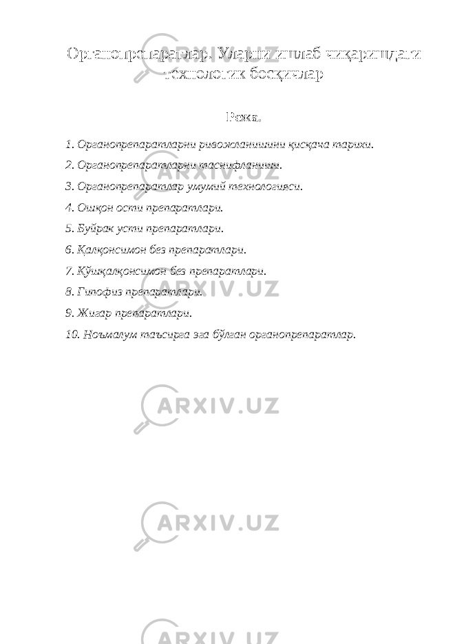 О рганопрепаратлар . У ларни ишлаб чи қ аришдаги технологик босқичлар Режа. 1. Органопрепаратларни ривожланишини қисқача тарихи. 2. Органопрепаратларни таснифланиши. 3. Органопрепаратлар умумий технологияси. 4. Ошқон ости препаратлари. 5. Б уйрак усти препаратлари. 6. Қалқонсимон без препаратлари. 7. Қўшқалқонсимон без препаратлари. 8. Гипофиз препаратлари. 9. Жигар препаратлари. 10. Ноъмалум таъсирга эга бўлган органопрепаратлар. 