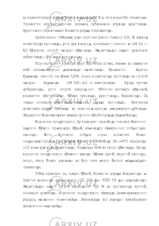 ва хроматографик усулда бегона моддалардан бир неча маротаба тозаланади. Тозалантан кортикотропинли сую қ лик сублимация усулида қ уритилади. Қ урит илган стерил тол қ он биологик усулда стерилланади. Суспензияни тайёрлаш учун кортикотропин толқ они 0,01 Н. хлорид кислотасида эритилади, унга рух х л о р и д , консервант нипагин ва рН 7,5 — 8,0 бўлгунча натрий ишқори кўшилади. Ишлатишдан олдин суспензия чайқатилади, сўнг шприцга олинади. Кортикотропин препаратлари бронхиал астма, экзема ва аллергия каби касалликларини даволашда ишлатилади. Пролактин. Ацетон ёрдамида олинган оқ чўкма 0,6% сирка кислотасида эритилади ва натрий ишқори ёрдамида рН 2,8—3,0 га келтирилади. Бунда эритма лойқаланади, унга натрий хлориднинг тўйинган эритмаси қўшилиб, пролактин чўктирилади. Чўкма сузи лади, қуритилади, баҳоланади. 0қ толқон инъекция учун ишлатиладигаи сувда эритилади, бактериал фильтрлар орқали сузилади ва асептик шароитда ампулаларга қу йилади. Пролактин бола эмизувчи аёллар сутини кўпай тиришда ёрдам беради. Хорионик гонадотропин . Бу препарат таркибида гипофиз безининг олдинги бўлаги гормонлари бўлиб, хомиладор аёлларининг сий дигидан олинади. Янги йи ғилган сийдик сирка кислотаси билан нордонлаштирилади ва вакуум бу ғлаттич асбобида 30—40°С хароратда 1/10 кисм қолгунча бу ғлатилади. Колди ққ а 95% ли спирт қўшилади. Бунда хорионик гонадотропин чўкмага тушади. Чўкма сузиб, ажратиб олина ди, спирт, эфир билан ювилади ва бир неча марта бегона моддалардан тозаланади. Тайёр препарат о қ тол қон бўлиб, биологик усулда ба ҳоланади ва асептик шароитда флаконларга 100, 509 ёки 2000 ТБ дан қадо қланади. Ишлатишдан олдин натрий хло риднинг 0,9 % ли эритмасида эритиб, инъекция қилинади. Хорионик гонадотропин аёлларда фолликулаларнинг узо қро қ яшашини таъминлайди. Эркакларда эса уруғдон хужайралар и фаолиятин и яхшилайди. 