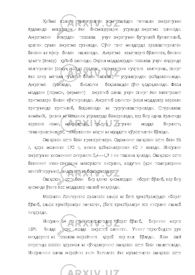 Қийма холига келтирилган хом ашёдан тегишли ажара тувчи ёрдамида мацерация ёки бисмацерация усулида ажратма олинади. Ажратмани ёғлардан тозалаш учун ажратувчи бутунлай буғлатилиб, қолган сувли ажратма сузилади. Сўнг тенг миқдорда аралаштирилган бензин ва эфир билан ишланади. Ажратма каватларга бўлингач, бензин қавати (ёғлар) қуйиб олинади. Оқсил моддалардан тозалаш учун юқорида келтирилган (совуқ жойда сақлаш, изоэлектрик нуқтага келтириш, спирт ёки оғир металл тузлари билан ишлаш) усулларидан фойдалани лади. Ажратма сузилади, биологик баҳолашдан сўнг қ адоқланади. Фаол моддани (гормон, фермент) ажратиб олиш учун спирт ёки электролит эритмалари билан чўктирилади. Ажратиб олинган фаол моддалар керакли эри тувчида эритилиб, баҳоланадн ва турғунлаштирилади. Сте риллаш кимёвий, физик ва механик усулларда бажари лади, хар бир идиш ёрлиғида корхона номи, манзилгоҳи, таъсир этувчи модда бирлиги, текширилганлиги, тайёрланган вақти ва муддати кўрсатилган бўлади. Ош қозон ости бези препаратлари. Одамнинг ош қозон ости бези 65 г, қора молники 120 г, кичик ҳайвонларники 40 г келади. Инсулин ажратувчи кисмининг о ғирлиги 0,4—1,2 г ни ташкил қилади. Ош қозон ости безининг ички-секреция махсулоти инсулин, падутин ( қон томир ларини кенгайтирувчи), лидокаин ва бош қалардир. Ош қозон ости бези бир қанча қисмлардан иборат б ўлиб, хар бир қисмида ўзига хос моддалар ишлаб чи қаради . Масалан: Лангерганс оролчаси альфа ва бета ҳуж айралардан иборат бўлиб, альфа хужайралари гликоген, (бета хужай ралари эса инсулин ишлаб чи қаради. Инсулин 54 та аминокислотадаи иборат бўлиб, биринчи марта 1921 йилда тоза холда ажратиб олинган. Унинг таркибидаги рух ми қдорига ва тозалаш жараёнига қараб хар хил бўладн. Хом ашё сифатида а сосан қорамол ва чўч қаларнинг ош қозон ости бези ишлатилади. Инсулинни олиш жараёни: янги йи ғилган ёки музлатилган ош қозон ости 