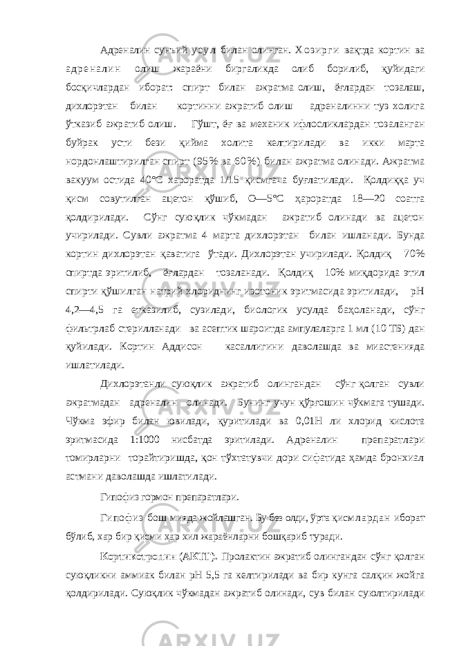 Адреналин сунъий у с у л билан олинган. Х о з и р г и ва қтда кортин ва а д р е н а л и н олиш жараёни биргаликда олиб борилиб, қуйидаги бос қичлардан иборат: спирт билан ажратма олиш, ё ғлардан тозалаш, дихлорэтан билан кортинни ажратиб олиш адреналинни туз холига ўтказиб ажра тиб олиш. Гўшт, ё ғ ва механик ифлосликлардан тоз аланган буйрак усти бези қийма холита келтирилади ва и кки марта нордонлаштирилган спирт (95% ва 6 0 % ) би лан ажратма олинади. Ажратма вакуум остида 40°С хароратда 1/15 қисмгача бу ғлатилади. Қолди ққ а уч қисм совутилган ацетон қўшиб, О—5°С ҳароратда 18—20 соат га қолдирилади. Сўнг сую қлик чўкмадан ажратиб олинади ва ацетон учирилади. Сувли ажратма 4 марта ди хлорэтан билан ишланади. Бунда кортин дихлорэтан қаватига ўтади. Дихлорэтан учирилади. Қолди қ 70% спиртда эритилиб, ё ғлардан тозаланади. Қолди қ 10% ми қдорида этил спирти қўшилган натрий хлориднинг изотоник эритмасида эритилади, рН 4,2—4,5 га етказилиб, сузилади, биологик усулда ба ҳоланади, сўнг фильтрлаб стерилланади ва асептик шароитда ампулаларга 1 мл (10 ТБ) дан қуйилади. Кортин Аддисон касаллигини даволашда ва миастенияда ишлатилади. Дихлорэтанли сую қлик ажратиб олингандан сўнг қ олган сувли ажратмадан адреналин олинади. Бунинг учун қўрғошин чўкмага тушади. Чўкма эфир билан ювилади, қ уритилади ва 0,01Н ли хлорид кислота эритмасида 1:1000 нисбатда эритилади . Адреналин препаратлари томирларни торайтиришда, қон тўхтатувчи дори сифатида ҳамда бронхиал астмани даволашда ишлатилади. Гипофиз гормон п репаратлари. Гипофиз бош мияда жойлашган. Бу без олди, ўрта қи с м л а р д а н иборат бўлиб, хар бир қисми ҳар хил жараёнларни бошқариб туради. Кортикотропин (АКТГ). Пролактин ажратиб олин гандан сўнг қолган суюқликни аммиак билан рН 5,5 га келтирилади ва бир кунга салқин жойга қолдирилади. Сую қ лик чўкмадан ажратиб олинади, сув билан суюлтирилади 