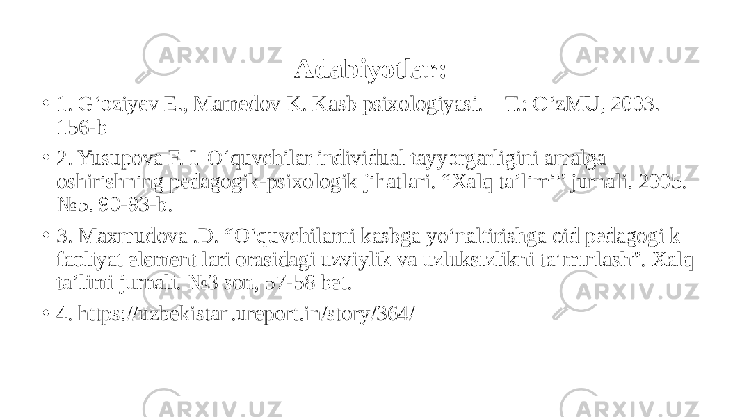 Adabiyotlar: • 1. G‘oziyev E., Mamedov K. Kasb psixologiyasi. – T.: O‘zMU, 2003. 156-b • 2. Yusupova F. I. O‘quvchilar individual tayyorgarligini amalga oshirishning pedagogik-psixologik jihatlari. “Xalq ta’limi” jurnali. 2005. №5. 90-93-b. • 3. Maxmudova .D. “O‘quvchilarni kasbga yo‘naltirishga oid pеdagogi k faoliyat elеmеnt lari orasidagi uzviylik va uzluksizlikni ta’minlash”. Xalq ta’limi jurnali. №3 son, 57-58 bet. • 4. https://uzbekistan.ureport.in/story/364/ 