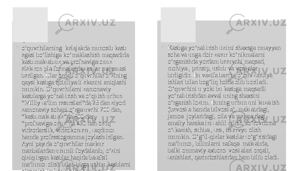 • O‘ • o’quvchilarning kelajakda munosib kasb egasi bo‘lishiga ko‘maklashish maqsadida kasb.maktab.uz va profnavigator.uz elektron platformalarida testlar majmuasi berilgan. Ular orqali o‘quvchilar o‘zining qaysi kasbga qobiliyatli ekanini aniqlashi mumkin. O‘quvchilarni zamonaviy kasblarga yo‘naltirish va o‘qitish uchun “Milliy ta’lim resurslari”da 25 dan ziyod zamonaviy sohani o‘rgatuvchi 700 dan, “kasb.maktab.uz”da 500 dan, “profnavigator.uz”da 450 dan ortiq videodarslik, videokontent, taqdimot hamda professiogramma joylashtirilgan. Ayni paytda o‘quvchilar mazkur manbalardan unumli foydalanib, o‘zini qiziqtirgan kasblar haqida batafsil ma’lumot olish bilan birga ushbu kasblarni o‘rganish imkoniyatiga ham ega. • Kasbga yo‘naltirish tizimi shaxsga muayyan soha va unga doir zarur ko‘nikmalarni o‘rganishda yordam beruvchi maqsad, mohiyat, prinsip, uslub va vositalar birligidir. Bu vazifa barcha o‘quv -tarbiya ishlari bilan bog‘liq holda olib boriladi. O‘quvchini u yoki bu kasbga maqsadli yo‘naltirishdan avval uning shaxsini o‘rganish lozim. Buning uchun uni kuzatish (bevosita hamda bilvosita), maktabdagi, jamoat joylaridagi, oila va mehnatdagi amaliy harakatini tahlil qilish, so‘rovnoma o‘tkazish, suhbat, test, intervyu olish mumkin. O‘g‘il- qizlar kasblar to‘g‘risidagi ma’lumot, bilimlarni nafaqat maktabda, balki ommaviy axborot vositalari orqali, tanishlari, qarindoshlaridan ham bilib oladi. 