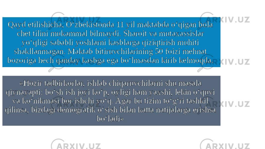 Qayd etilishicha, O‘zbekistonda 11 yil maktabda o‘qigan bola chet tilini mukammal bilmaydi. Sharoit va mutaxassislar yo‘qligi sababli yoshlarni kasblarga qiziqtirish muhiti shakllanmagan. Maktab bitiruvchilarining 50 foizi mehnat bozoriga hech qanday kasbga ega bo‘lmasdan kirib kelmoqda.  «Hozir tadbirkorlar, ishlab chiqaruvchilarni shu masala qiynayapti: bo‘sh ish joyi ko‘p, oyligi ham yaxshi, lekin o‘quvi va ko‘nikmasi bor ishchi yo‘q. Agar bu tizim to‘g‘ri tashkil qilinsa, bizdagi demografik o‘sish bilan katta natijalarga erishsa bo‘ladi»  