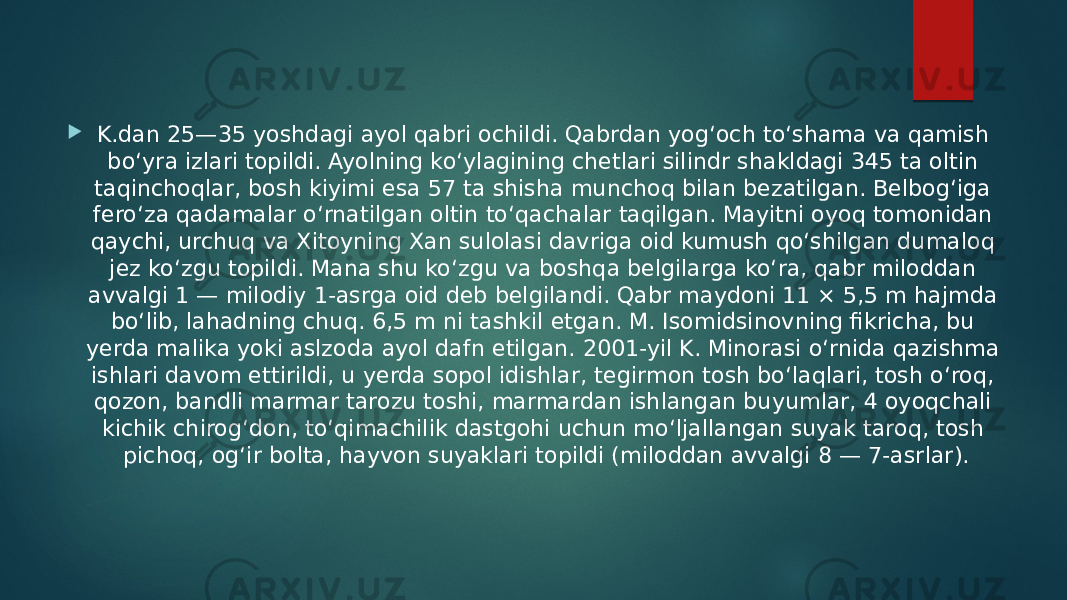  K.dan 25—35 yoshdagi ayol qabri ochildi. Qabrdan yogʻoch toʻshama va qamish boʻyra izlari topildi. Ayolning koʻylagining chetlari silindr shakldagi 345 ta oltin taqinchoqlar, bosh kiyimi esa 57 ta shisha munchoq bilan bezatilgan. Belbogʻiga feroʻza qadamalar oʻrnatilgan oltin toʻqachalar taqilgan. Mayitni oyoq tomonidan qaychi, urchuq va Xitoyning Xan sulolasi davriga oid kumush qoʻshilgan dumaloq jez koʻzgu topildi. Mana shu koʻzgu va boshqa belgilarga koʻra, qabr miloddan avvalgi 1 — milodiy 1-asrga oid deb belgilandi. Qabr maydoni 11 × 5,5 m hajmda boʻlib, lahadning chuq. 6,5 m ni tashkil etgan. M. Isomidsinovning fikricha, bu yerda malika yoki aslzoda ayol dafn etilgan. 2001-yil K. Minorasi oʻrnida qazishma ishlari davom ettirildi, u yerda sopol idishlar, tegirmon tosh boʻlaqlari, tosh oʻroq, qozon, bandli marmar tarozu toshi, marmardan ishlangan buyumlar, 4 oyoqchali kichik chirogʻdon, toʻqimachilik dastgohi uchun moʻljallangan suyak taroq, tosh pichoq, ogʻir bolta, hayvon suyaklari topildi (miloddan avvalgi 8 — 7-asrlar). 