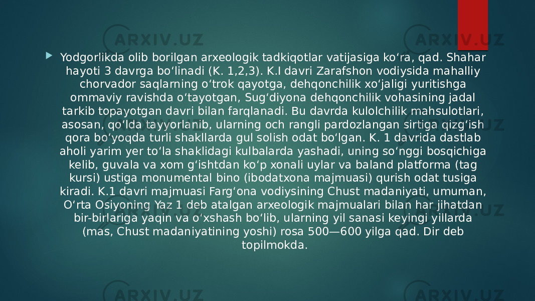  Yodgorlikda olib borilgan arxeologik tadkiqotlar vatijasiga koʻra, qad. Shahar hayoti 3 davrga boʻlinadi (K. 1,2,3). K.I davri Zarafshon vodiysida mahalliy chorvador saqlarning oʻtrok qayotga, dehqonchilik xoʻjaligi yuritishga ommaviy ravishda oʻtayotgan, Sugʻdiyona dehqonchilik vohasining jadal tarkib topayotgan davri bilan farqlanadi. Bu davrda kulolchilik mahsulotlari, asosan, qoʻlda tayyorlanib, ularning och rangli pardozlangan sirtiga qizgʻish qora boʻyoqda turli shakllarda gul solish odat boʻlgan. K. 1 davrida dastlab aholi yarim yer toʻla shaklidagi kulbalarda yashadi, uning soʻnggi bosqichiga kelib, guvala va xom gʻishtdan koʻp xonali uylar va baland platforma (tag kursi) ustiga monumental bino (ibodatxona majmuasi) qurish odat tusiga kiradi. K.1 davri majmuasi Fargʻona vodiysining Chust madaniyati, umuman, Oʻrta Osiyoning Yaz 1 deb atalgan arxeologik majmualari bilan har jihatdan bir-birlariga yaqin va oʻxshash boʻlib, ularning yil sanasi keyingi yillarda (mas, Chust madaniyatining yoshi) rosa 500—600 yilga qad. Dir deb topilmokda. 