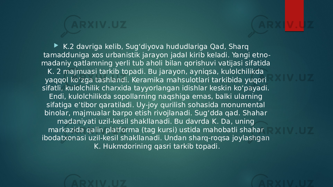  K.2 davriga kelib, Sugʻdiyova hududlariga Qad, Sharq tamadduniga xos urbanistik jarayon jadal kirib keladi. Yangi etno- madaniy qatlamning yerli tub aholi bilan qorishuvi vatijasi sifatida K. 2 majmuasi tarkib topadi. Bu jarayon, ayniqsa, kulolchilikda yaqqol koʻzga tashlandi. Keramika mahsulotlari tarkibida yuqori sifatli, kulolchilik charxida tayyorlangan idishlar keskin koʻpayadi. Endi, kulolchilikda sopollarning naqshiga emas, balki ularning sifatiga eʼtibor qaratiladi. Uy-joy qurilish sohasida monumental binolar, majmualar barpo etish rivojlanadi. Sugʻdda qad. Shahar madaniyati uzil-kesil shakllanadi. Bu davrda K. Da, uning markazida qalin platforma (tag kursi) ustida mahobatli shahar ibodatxonasi uzil-kesil shakllanadi. Undan sharq-roqsa joylashgan K. Hukmdorining qasri tarkib topadi. 