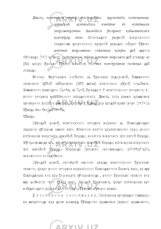 Демак, потенциал кучлар таoсиридаги ҳаракатда, системанинг ихтиёрий ҳолатидаги кинетик ва потенциал энергияларининг йиғиндиси ўзгармас қийматлигича қолаверар экан. Физикадаги умумий энергиянинг сақланиш қонунининг, хусусий ҳолидан иборат бўлган механик энергиянинг сақланиш қонуни деб шунга айтилади. Т+П қиймат, системанинг тўлиқ механик энергияси деб аталади ва (65) қонун ўринли бўлган механик система консерватив система деб аталади. Мисол. Вертикалга нисбатан  0 бурчакка оғдирилиб, бошланғич тезликсиз қўйиб юборилган (320 шакл) маятникни кўриб чиқайлик. Бошланғич ҳолатдаги П 0 =Р z 0 ва T 0 =0, бу ердаги Р -маятникнинг оғирлиги; z - унинг оғирлик марказининг координатаси. Демак, агар ҳамма қаршилик кучларини ҳисобга олмасак, ихтиёрий бошқа ҳар қандай ҳолат учун П+Т=П 0 бўлади ёки Р z + J A  2 /2=Р z 0, бўлади. Шундай қилиб, маятникнинг оғирлик маркази z 0 -баландликдан юқорига кўтарила олмас экан. Маятник пастга ҳаракатланган сари, унинг потенциал энергияси камайиб боради, кинетик энергияси эса ортиб боради. Кўтарилишида эса, кинетик энергияси камайиб боради, потенциал энергияси эса камайиб боради. Юқорида тузилган тенгламадан,  2 =2Р( z 0 - z )/ J A эканлигини аниқлаймиз. Шундай қилиб, ихтиёрий олинган вақтда маятникнинг бурчакли тезлиги, фақат унинг оғирлик марказининг баландлигига боғлиқ экан, ва шу баландликка яна ҳар бир марта кўтарилганда , унинг бурчакли тезлиги яна шу қийматга тенг бўлар экан. Бундай боғликлик, фақат потенциал куч майдонидаги ҳаракатдагина содир бўлиши мумкин холос. Д и с с и п а т и в с и с т е м а л а р . Потенциал кучлардан ташқари, ер шароитида ҳар доим мавжуд бўладиган қаршилик (муҳит қаршилиги, 