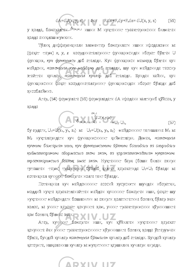 dA = dU ( x , y , z ) ёки F x dx + F y dy + F z dz = dU ( x , y , z ) (56) у ҳолда, бажаралган A M M( ) 0 1 ишни М нуқтанинг траекториясини билмаган ҳолда аниқлаш мумкин. Тўлиқ дифференциали элементар бажарилагн ишни ифодаловчи ва (фақат -тарж) x , y , z координаталарнинг функциясидан иборат бўлган U функция, куч функцияси деб аталади. Куч функцияси мавжуд бўлган куч майдони, потенциал куч майдони деб аталади, шу куч майдонида таoсир этаётган кучлар, потенциал кучлар деб аталади. Бундан кейин, куч функциясини фақат координаталарнинг функциясидан иборат бўлади деб ҳисоблаймиз. Агар, (54) формулага (56) формуладаги dA ифодани келтириб қўйсак, у ҳолда A M M( ) 0 1 = dU x y z M M ( , ,) ( ) ( ) 1 2  = U 2 - U 1 , (57) бу ердаги, U 1 = U ( x 1 , y 1 , z 1 ) ва U 2 = U ( x 2 , y 2 , z 2 ) -майдоннинг тегишлича М 1 ва М 2 нуқталаридаги куч функциясининг қийматлари. Демак, потенциал кучнинг бажарган иши, куч функциясининг йўлнинг бошидаги ва охиридаги қийматларининг айирмасига тенг экан, ва ҳаракатланаётган нуқтанинг траекториясига боғлиқ эмас экан. Нуқтанинг берк (боши билан охири туташган -тарж) траектория бўйлаб қилган ҳаракатида U 1 = U 2 бўлади ва потенциал кучнинг бажарган нолга тенг бўлади. Потенциал куч майдонининг асосий хусусияти шундан иборатки, моддий нуқта ҳаракатланаётган майдон кучининг бажарган иши, фақат шу нуқтанинг майдондаги бошланғич ва охирги ҳолатигагина боғлиқ бўлар экан холос, ва унинг ҳаракат қонунига ҳам, унинг траекториясини кўринишига ҳам боғлиқ бўлмас экан. Агар, кучнинг бажарган иши, куч қўйилган нуқтанинг ҳаракат қонунига ёки унинг траекториясининг кўринишига боғлиқ ҳолда ўзгарувчан бўлса, бундай кучлар потенциал бўлмаган кучлар деб аталади. Бундай кучлар қаторига, ишқаланиш кучлар ва муҳитнинг қаршилик кучлари киради. 