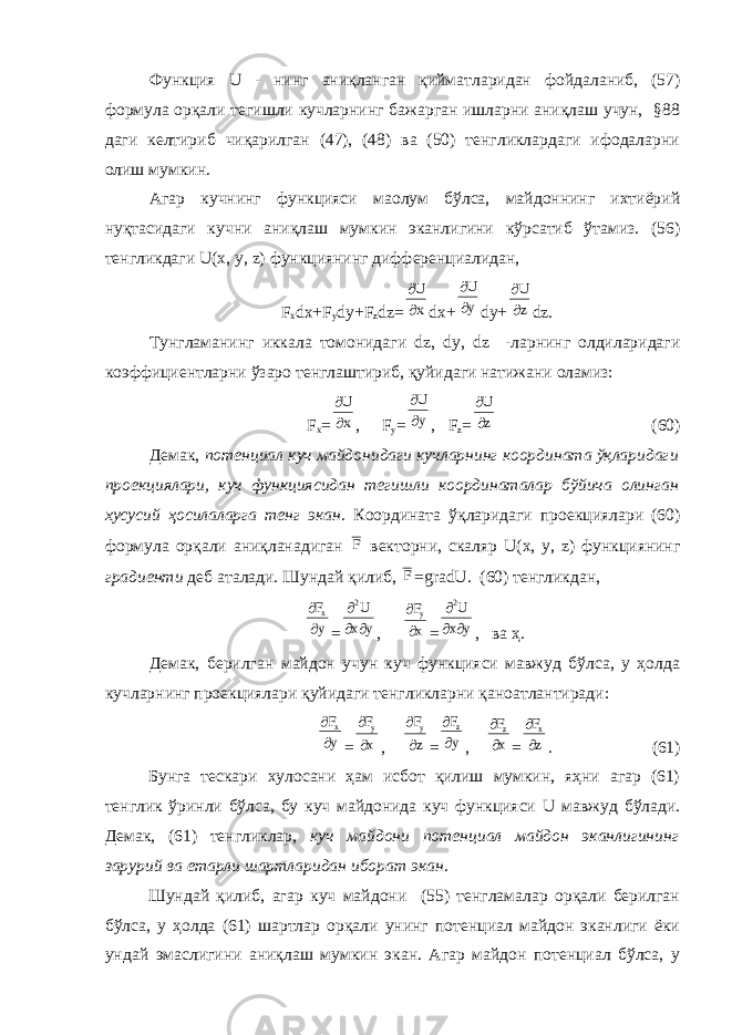 Функция U - нинг аниқланган қийматларидан фойдаланиб, (57) формула орқали тегишли кучларнинг бажарган ишларни аниқлаш учун, §88 даги келтириб чиқарилган (47), (48) ва (50) тенгликлардаги ифодаларни олиш мумкин. Агар кучнинг функцияси маoлум бўлса, майдоннинг ихтиёрий нуқтасидаги кучни аниқлаш мумкин эканлигини кўрсатиб ўтамиз. (56) тенгликдаги U ( x , y , z ) функциянинг дифференциалидан, F x dx + F y dy + F z dz =  U x dx +   U y dy +   U z dz . Тунгламанинг иккала томонидаги dz , dy , dz -ларнинг олдиларидаги коэффициентларни ўзаро тенглаштириб, қуйидаги натижани оламиз: F x =   U x , F y =   U y , F z =   U z (60) Демак, потенциал куч майдонидаги кучларнинг координата ўқларидаги проекциялари, куч функциясидан тегишли координаталар бўйича олинган хусусий ҳосилаларга тенг экан. Координата ўқларидаги проекциялари (60) формула орқали аниқланадиган F векторни, скаляр U ( x , y , z ) функциянинг градиенти деб аталади. Шундай қилиб, F = gradU . (60) тенгликдан,   F y x =    2U x y ,   F x y =    2U x y , ва ҳ. Демак, берилган майдон учун куч функцияси мавжуд бўлса, у ҳолда кучларнинг проекциялари қуйидаги тенгликларни қаноатлантиради:   F y x =   F x y ,   F z y =   F y z ,   F x z =   F z x . (61) Бунга тескари хулосани ҳам исбот қилиш мумкин, яҳни агар (61) тенглик ўринли бўлса, бу куч майдонида куч функцияси U мавжуд бўлади. Демак, (61) тенгликлар, куч майдони потенциал майдон эканлигининг зарурий ва етарли шартларидан иборат экан . Шундай қилиб, агар куч майдони (55) тенгламалар орқали берилган бўлса, у ҳолда (61) шартлар орқали унинг потенциал майдон эканлиги ёки ундай эмаслигини аниқлаш мумкин экан. Агар майдон потенциал бўлса, у 