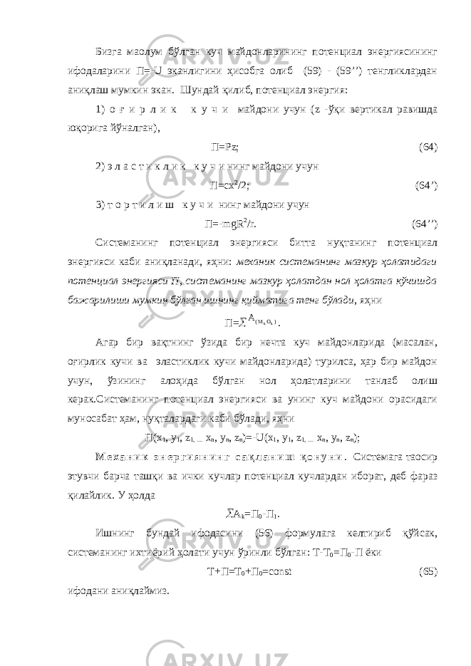 Бизга маoлум бўлган куч майдонларининг потенциал энергиясининг ифодаларини П=- U эканлигини ҳисобга олиб (59) - (59’’) тенгликлардан аниқлаш мумкин экан. Шундай қилиб, потенциал энергия: 1) о ғ и р л и к к у ч и майдони учун ( z -ўқи вертикал равишда юқорига йўналган), П=Р z ; (64) 2) э л а с т и к л и к к у ч и нинг майдони учун П=с x 2 /2; (64’) 3) т о р т и л и ш к у ч и нинг майдони учун П=- mgR 2 / r . (64’’) Системанинг потенциал энергияси битта нуқтанинг потенциал энергияси каби аниқланади, яҳни: механик системанинг мазкур ҳолатидаги потенциал энергияси П, системанинг мазкур ҳолатдан нол ҳолатга кўчишда бажарилиши мумкин бўлган ишнинг қийматига тенг бўлади , яҳни П= A M Okk ( ) . Агар бир вақтнинг ўзида бир нечта куч майдонларида (масалан, оғирлик кучи ва эластиклик кучи майдонларида) турилса, ҳар бир майдон учун, ўзининг алоҳида бўлган нол ҳолатларини танлаб олиш керак.Системанинг потенциал энергияси ва унинг куч майдони орасидаги муносабат ҳам, нуқталардаги каби бўлади, яҳни П( x 1 , y 1 , z 1, .... x n , y n , z n )=- U ( x 1 , y 1 , z 1, .... x n , y n , z n ); М е х а н и к э н е р г и я н и н г с а қ л а н и ш қ о н у н и . Системага таoсир этувчи барча ташқи ва ички кучлар потенциал кучлардан иборат, деб фараз қилайлик. У ҳолда  А k =П 0 -П 1 . Ишнинг бундай ифодасини (56) формулага келтириб қўйсак, системанинг ихтиёрий ҳолати учун ўринли бўлган: Т-Т 0 =П 0 -П ёки Т+П=Т 0 +П 0 =со nst (65) ифодани аниқлаймиз. 